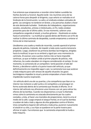Fue entonces que empezamos a recordar cómo habían sucedido los
hechos durante su funeral. Aquella tarde nos reunimos cerca de las
catorce horas para despedir al dirigente, cuyo velorio se realizaba en el
Sindicato de la Construcción. La calle y el sindicato estaban colmados de
gente. Las consignas no tardaron en brotar, y las pancartas aludían a favor
de este destacado luchador. Sindicatos de trabajadores, organizaciones
sociales, estudiantes, artistas e intelectuales, en fin, todos estaban
presentes para dar el último adiós. En ese momento, salieron unos
compañeros cargando el ataúd, y muchos gritaron: - llevémoslo en andas
hasta el cementerio – La multitud se apostó detrás del féretro con el fin de
realizar la última caminata de despedida, cuando empezamos a entonar el
himno de la Internacional.
Llevábamos una cuadra y media de recorrido, cuando apareció el primer
piquete de policías, tratando de impedir a toda costa nuestro temerario
propósito. Luego, estallaron las primeras bombas lacrimógenas, dirigidas
hacia la multitud, la que no se amilanó y siguió por unos momentos la
caminata. Al avanzar unos cuantos metros más se hacía imposible
continuar, ya que se habían unido al primer piquete de policías, más
refuerzos, los cuales atacaban sin ninguna consideración al cortejo. En ese
momento, la camioneta de un compañero tomó posición al lado del
féretro, y decidieron subirlo a la parte trasera del vehículo, ya que
definitivamente era imposible seguir a pie. La camioneta tuvo que acelerar
a toda máquina para salir airosos de aquella situación; los gases
lacrimógenos impedían la visual y pronto empezaban a hacer efecto,
impidiendo nuestra respiración.
Un vehículo abrió una de sus puertas, y los compañeros que iban en su
interior nos invitaron a subir junto a mi compañera y así proseguir en
forma acelerada detrás de la camioneta que llevaba al difunto. En el
interior del vehículo nos ofrecieron unos limones con sal, para calmar los
efectos de las bombas. Cuando nos disponíamos a cruzar la Alameda
vimos cómo la camioneta era atacada directamente por los cuatro
costados, y ésta, al hacer una maniobra de proporciones, lanzó la urna al
medio de la calle. Luego empezó el ataque frontal, en el cual las bombas
cruzaban de lado a lado y algunas de ellas golpeaban contra el féretro.
Unos compañeros bajaron del vehículo a toda prisa, pusieron nuevamente
el ataúd en su sitio, y sus hijos se quedaron en la parte trasera para
afirmar el cajón. Fue entonces que la camioneta emprendió la huida a
toda máquina.
 