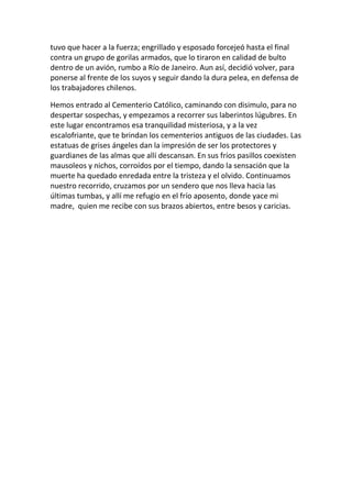 tuvo que hacer a la fuerza; engrillado y esposado forcejeó hasta el final
contra un grupo de gorilas armados, que lo tiraron en calidad de bulto
dentro de un avión, rumbo a Río de Janeiro. Aun así, decidió volver, para
ponerse al frente de los suyos y seguir dando la dura pelea, en defensa de
los trabajadores chilenos.
Hemos entrado al Cementerio Católico, caminando con disimulo, para no
despertar sospechas, y empezamos a recorrer sus laberintos lúgubres. En
este lugar encontramos esa tranquilidad misteriosa, y a la vez
escalofriante, que te brindan los cementerios antiguos de las ciudades. Las
estatuas de grises ángeles dan la impresión de ser los protectores y
guardianes de las almas que allí descansan. En sus fríos pasillos coexisten
mausoleos y nichos, corroídos por el tiempo, dando la sensación que la
muerte ha quedado enredada entre la tristeza y el olvido. Continuamos
nuestro recorrido, cruzamos por un sendero que nos lleva hacia las
últimas tumbas, y allí me refugio en el frío aposento, donde yace mi
madre, quien me recibe con sus brazos abiertos, entre besos y caricias.
 