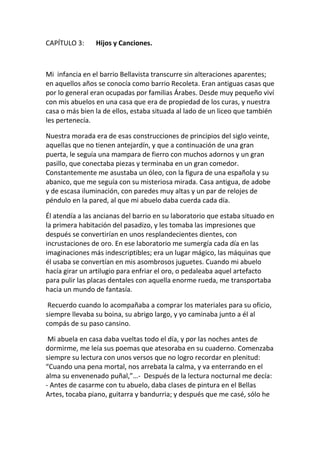 CAPÍTULO 3: Hijos y Canciones.
Mi infancia en el barrio Bellavista transcurre sin alteraciones aparentes;
en aquellos años se conocía como barrio Recoleta. Eran antiguas casas que
por lo general eran ocupadas por familias Árabes. Desde muy pequeño viví
con mis abuelos en una casa que era de propiedad de los curas, y nuestra
casa o más bien la de ellos, estaba situada al lado de un liceo que también
les pertenecía.
Nuestra morada era de esas construcciones de principios del siglo veinte,
aquellas que no tienen antejardín, y que a continuación de una gran
puerta, le seguía una mampara de fierro con muchos adornos y un gran
pasillo, que conectaba piezas y terminaba en un gran comedor.
Constantemente me asustaba un óleo, con la figura de una española y su
abanico, que me seguía con su misteriosa mirada. Casa antigua, de adobe
y de escasa iluminación, con paredes muy altas y un par de relojes de
péndulo en la pared, al que mi abuelo daba cuerda cada día.
Él atendía a las ancianas del barrio en su laboratorio que estaba situado en
la primera habitación del pasadizo, y les tomaba las impresiones que
después se convertirían en unos resplandecientes dientes, con
incrustaciones de oro. En ese laboratorio me sumergía cada día en las
imaginaciones más indescriptibles; era un lugar mágico, las máquinas que
él usaba se convertían en mis asombrosos juguetes. Cuando mi abuelo
hacía girar un artilugio para enfriar el oro, o pedaleaba aquel artefacto
para pulir las placas dentales con aquella enorme rueda, me transportaba
hacia un mundo de fantasía.
Recuerdo cuando lo acompañaba a comprar los materiales para su oficio,
siempre llevaba su boina, su abrigo largo, y yo caminaba junto a él al
compás de su paso cansino.
Mi abuela en casa daba vueltas todo el día, y por las noches antes de
dormirme, me leía sus poemas que atesoraba en su cuaderno. Comenzaba
siempre su lectura con unos versos que no logro recordar en plenitud:
“Cuando una pena mortal, nos arrebata la calma, y va enterrando en el
alma su envenenado puñal,”…- Después de la lectura nocturnal me decía:
- Antes de casarme con tu abuelo, daba clases de pintura en el Bellas
Artes, tocaba piano, guitarra y bandurria; y después que me casé, sólo he
 