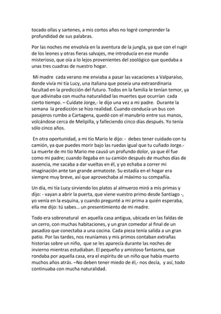 tocado ollas y sartenes, a mis cortos años no logré comprender la
profundidad de sus palabras.
Por las noches me envolvía en la aventura de la jungla, ya que con el rugir
de los leones y otras fieras salvajes, me introducía en ese mundo
misterioso, que oía a lo lejos provenientes del zoológico que quedaba a
unas tres cuadras de nuestro hogar.
Mi madre cada verano me enviaba a pasar las vacaciones a Valparaíso,
donde vivía mi tía Lucy, una italiana que poseía una extraordinaria
facultad en la predicción del futuro. Todos en la familia le tenían temor, ya
que adivinaba con mucha naturalidad las muertes que ocurrían cada
cierto tiempo. – Cuídate Jorge,- le dijo una vez a mi padre. Durante la
semana la predicción se hizo realidad. Cuando conducía un bus con
pasajeros rumbo a Cartagena, quedó con el manubrio entre sus manos,
volcándose cerca de Melipilla, y falleciendo cinco días después. Yo tenía
sólo cinco años.
En otra oportunidad, a mi tío Mario le dijo: - debes tener cuidado con tu
camión, ya que puedes morir bajo las ruedas igual que tu cuñado Jorge.-
La muerte de mi tío Mario me causó un profundo dolor, ya que él fue
como mi padre; cuando llegaba en su camión después de muchos días de
ausencia, me sacaba a dar vueltas en él, y yo echaba a correr mi
imaginación ante tan grande armatoste. Su estadía en el hogar era
siempre muy breve, así que aprovechaba al máximo su compañía.
Un día, mi tía Lucy sirviendo los platos al almuerzo miró a mis primas y
dijo: - vayan a abrir la puerta, que viene vuestro primo desde Santiago -,
yo venía en la esquina, y cuando pregunté a mi prima a quién esperaba,
ella me dijo: tú sabes… un presentimiento de mi madre.
Todo era sobrenatural en aquella casa antigua, ubicada en las faldas de
un cerro, con muchas habitaciones, y un gran comedor al final de un
pasadizo que conectaba a una cocina. Cada pieza tenía salida a un gran
patio. Por las tardes, nos reuníamos y mis primos contaban extrañas
historias sobre un niño, que se les aparecía durante las noches de
invierno mientras estudiaban. El pequeño y amistoso fantasma, que
rondaba por aquella casa, era el espíritu de un niño que había muerto
muchos años atrás. –No deben tener miedo de él,- nos decía, y así, todo
continuaba con mucha naturalidad.
 