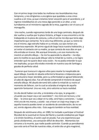 Con mi primo Jorge Lino todas las mañanas nos levantábamos muy
temprano, y nos dirigíamos a una iglesia que quedaba a unas cinco
cuadras a oír misa, ya que creíamos tener vocación para el sacerdocio, y al
regreso instalábamos en una mesa algo parecido a un altar, y nos
turnábamos en el ministerio sagrado de la misa, jugando a ser el cura y el
monaguillo.
Una noche, cuando regresamos tarde de una larga caminata, después de
dar vueltas y vueltas por la plaza Victoria, al llegar a casa encontré a mi tía
trabajando en la pieza de costuras, y ella al verme me dijo que tenía algo
importante que contarme. Yo la veía muy diferente, ya que su rostro no
era el mismo; algo extraño había en su mirada; sus ojos tenían una
misteriosa expresión. Mi primo siguió de largo hacia nuestra habitación, y
así evitar el contacto con su madre, ya que conocía de esos días en que
ella entraba en trance. Me acerqué timorato, y en ese momento me
mostró un extraño dibujo. – Se me ha aparecido tu abuelita – me dijo;
pero lo insólito es que pude dibujar sólo la mitad de su rostro, y no logro
entender qué me quiere decir esta visión-. Yo no podía entender lo que
me explicaba, ya que ella estaba viviendo en nuestra casa de Santiago y
gozaba de perfecta salud.
Tuvieron que transcurrir algunos años para revelar lo inexplicable de
aquel dibujo. Cuando mi abuela enfermó la llevamos a Valparaíso para
que estuviera mejor atendida, pero su enfermedad se agravó falleciendo
al cabo de algunos días. Fue allí donde comprendí el misterio de aquel
extraño dibujo. Mi abuela derramó bilis sobre la mitad de su rostro al
momento de fallecer, con lo cual se aclaraba el enigma de aquella
aparición fantasmal. Una vez más, otro vaticinio se hacía realidad.
Un día decidí hablar con ella, y mirándola a los ojos, le pregunté: -
¿Cuando sea mayor voy a ser sacerdote? – me miró con ternura, y me
dijo: - lo único que vas a dejar en tu vida, será hijos y canciones. – Luego
miró una de mis manos, y acotó: -vas a hacer un viaje muy largo y en
aquella travesía puedes tener un accidente de consideración; de no ser
así, vivirás algunos años más.- Este augurio también se hizo realidad.
Después de veintinueve años, en 1989, fui invitado a participar al Festival
Mundial de la Juventud en Corea del Norte y cuando estábamos por llegar
a la Unión Soviética, el avión cayó en picada. Fue una experiencia que
jamás olvidaremos, una sensación difícil de describir. Momentos tan
cercanos a la muerte, que nadie puede controlar. Cuando ya pensábamos
que esto sería el final de nuestras vidas, el avión dio un giro magistral,
 