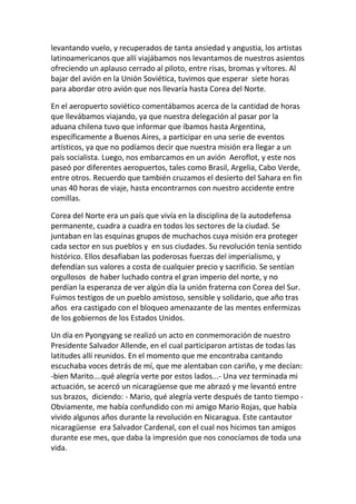 levantando vuelo, y recuperados de tanta ansiedad y angustia, los artistas
latinoamericanos que allí viajábamos nos levantamos de nuestros asientos
ofreciendo un aplauso cerrado al piloto, entre risas, bromas y vítores. Al
bajar del avión en la Unión Soviética, tuvimos que esperar siete horas
para abordar otro avión que nos llevaría hasta Corea del Norte.
En el aeropuerto soviético comentábamos acerca de la cantidad de horas
que llevábamos viajando, ya que nuestra delegación al pasar por la
aduana chilena tuvo que informar que íbamos hasta Argentina,
específicamente a Buenos Aires, a participar en una serie de eventos
artísticos, ya que no podíamos decir que nuestra misión era llegar a un
país socialista. Luego, nos embarcamos en un avión Aeroflot, y este nos
paseó por diferentes aeropuertos, tales como Brasil, Argelia, Cabo Verde,
entre otros. Recuerdo que también cruzamos el desierto del Sahara en fin
unas 40 horas de viaje, hasta encontrarnos con nuestro accidente entre
comillas.
Corea del Norte era un país que vivía en la disciplina de la autodefensa
permanente, cuadra a cuadra en todos los sectores de la ciudad. Se
juntaban en las esquinas grupos de muchachos cuya misión era proteger
cada sector en sus pueblos y en sus ciudades. Su revolución tenía sentido
histórico. Ellos desafiaban las poderosas fuerzas del imperialismo, y
defendían sus valores a costa de cualquier precio y sacrificio. Se sentían
orgullosos de haber luchado contra el gran imperio del norte, y no
perdían la esperanza de ver algún día la unión fraterna con Corea del Sur.
Fuimos testigos de un pueblo amistoso, sensible y solidario, que año tras
años era castigado con el bloqueo amenazante de las mentes enfermizas
de los gobiernos de los Estados Unidos.
Un día en Pyongyang se realizó un acto en conmemoración de nuestro
Presidente Salvador Allende, en el cual participaron artistas de todas las
latitudes allí reunidos. En el momento que me encontraba cantando
escuchaba voces detrás de mí, que me alentaban con cariño, y me decían:
-bien Marito….qué alegría verte por estos lados...- Una vez terminada mi
actuación, se acercó un nicaragüense que me abrazó y me levantó entre
sus brazos, diciendo: - Mario, qué alegría verte después de tanto tiempo -
Obviamente, me había confundido con mi amigo Mario Rojas, que había
vivido algunos años durante la revolución en Nicaragua. Este cantautor
nicaragüense era Salvador Cardenal, con el cual nos hicimos tan amigos
durante ese mes, que daba la impresión que nos conocíamos de toda una
vida.
 