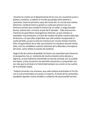 Durante las noches en el departamento de los nica nos reuníamos junto a
poetas y cantores, a ordenar el mundo que giraba entre poemas y
canciones, hasta los primeros rayos del nuevo día. En una de esas noches
bohemias, Cardenal tomó su guitarra y cantó por primera vez una
hermosa canción que contaba la historia de un colibrí, y luego Salvador
Bustos entonó otra en honor al país de El Salvador. Todo esto ocurría
mientras los guerrilleros nicaragüenses dormían, ya que siempre se
acostaban muy temprano, y al otro día recibían de parte nuestra todo tipo
de bromas, a lo que ellos respondían que sólo estaban recuperando el
sueño perdido, ya que la selva los mantuvo por mucho tiempo insomne.
Ellos, los guerrilleros de la vida, que lucharon sin claudicar durante tantos
años, eran los verdaderos autores anónimos de la alborada y mensajeros
del amor, como señala la canción de Cardenal.
Llegó el día de nuestra despedida, los buses nos esperaban para llevarnos
al aeropuerto; fue un momento de mucha emoción entre abrazos y
lágrimas, ya que habíamos estrechado un lazo de amistad, con un pueblo
tan lejano, y este encuentro nos permitió conocernos y comprender una
vez más que la amistad y la fraternidad siempre nos unirán en los sueños
de la anhelada utopía.
Todavía recuerdo a los ancianos, que cada mañana practicaban el Tai Chi,
con lo cual armonizaban el cuerpo y el espíritu. A través de las ventanillas,
quedaban aquellos rostros amables y solidarios de aquel pueblo heroico.
 