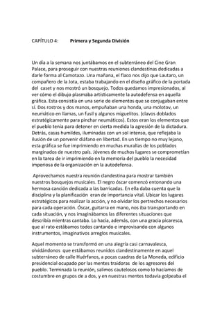 CAPÍTULO 4: Primera y Segunda División
Un día a la semana nos juntábamos en el subterráneo del Cine Gran
Palace, para proseguir con nuestras reuniones clandestinas dedicadas a
darle forma al Camotazo. Una mañana, el flaco nos dijo que Lautaro, un
compañero de la Jota, estaba trabajando en el diseño gráfico de la portada
del caset y nos mostró un bosquejo. Todos quedamos impresionados, al
ver cómo el dibujo plasmaba artísticamente la autodefensa en aquella
gráfica. Esta consistía en una serie de elementos que se conjugaban entre
sí. Dos rostros y dos manos, empuñaban una honda, una molotov, un
neumático en llamas, un fusil y algunos miguelitos. (clavos doblados
estratégicamente para pinchar neumáticos). Estos eran los elementos que
el pueblo tenía para detener en cierta medida la agresión de la dictadura.
Detrás, casas humildes, iluminadas con un sol intenso, que reflejaba la
ilusión de un porvenir diáfano en libertad. En un tiempo no muy lejano,
esta gráfica se fue imprimiendo en muchas murallas de los poblados
marginados de nuestro país. Jóvenes de muchos lugares se comprometían
en la tarea de ir imprimiendo en la memoria del pueblo la necesidad
imperiosa de la organización en la autodefensa.
Aprovechamos nuestra reunión clandestina para mostrar también
nuestros bosquejos musicales. El negro óscar comenzó entonando una
hermosa canción dedicada a las barricadas. En ella daba cuenta que la
disciplina y la planificación eran de importancia vital. Ubicar los lugares
estratégicos para realizar la acción, y no olvidar los pertrechos necesarios
para cada operación. Óscar, guitarra en mano, nos iba transportando en
cada situación, y nos imaginábamos las diferentes situaciones que
describía mientras cantaba. Lo hacía, además, con una gracia picaresca,
que al rato estábamos todos cantando e improvisando con algunos
instrumentos, imaginativos arreglos musicales.
Aquel momento se transformó en una alegría casi carnavalesca,
olvidándonos que estábamos reunidos clandestinamente en aquel
subterráneo de calle Huérfanos, a pocas cuadras de La Moneda, edificio
presidencial ocupado por las mentes traidoras de los agresores del
pueblo. Terminada la reunión, salimos cautelosos como lo hacíamos de
costumbre en grupos de a dos, y en nuestras mentes todavía golpeaba el
 