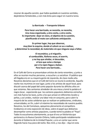 resonar de aquella canción, que había quedado en nuestros sentidos,
dejándonos fortalecidos, y con más bríos para seguir en nuestra tarea.
La Barricada – Transporte Urbano
Para hacer una barricada, se necesita, se necesita,
Una masa organizada, y otra cosita, y otra cosita.
Es importante dejar en claro, el objetivo de la cuestión,
planificando el mote con suficiente anticipación.
En primer lugar, hay que observar,
muy bien la esquina, donde el cahuín se va a realizar,
y determinar la necesidad, de materiales sin que ninguno vaya a faltar.
El neumático, y el miguelín,
el combustible, fósforos secos, el aserrín,
y no hay que olvidar, ni descuidar,
el loro que avise a tiempo
por si la repre llegue a balear.
Para hacer una barricada…
En el Café del Cerro se presentaban artistas de cierto renombre, y junto a
ellos se reunían muchas personas, a escuchar y a socializar. El público que
allí llegaba era en su mayoría gente de izquierda, de clase media alta.
Nosotros decíamos que en el Café del Cerro se reunía la wiskierda. Aquella
noche nos reunimos en ese lugar, junto a los artistas de aquel local, para
discutir acerca del papel del canto popular durante los difíciles años en
que vivíamos. Nos sentamos alrededor de una mesa y tomó la palabra el
negro óscar, exponiendo que los cantores populares debíamos estrechar
con más fuerza los lazos, junto a los que actúan en diferentes locales y
peñas, y así unidos, realizar una labor más en conjunto, para cubrir la
mayoría de los actos solidarios que se realizan en poblaciones, sindicatos,
universidades; en fin, cubrir al máximo las necesidades de nuestro pueblo.
Nosotros, los del Camotazo, apoyamos plenamente al compañero.
Estábamos en esta exposición de ideas, sobre el papel que debíamos
desempeñar como artistas populares, cuando tomó la palabra el “Payo”.
Todos lo escuchamos atentamente, ya que él era un folclorista que
pertenecía a la Nueva Canción Chilena, había participado notablemente
durante el Gobierno de la Unidad Popular, y era un cantor que venía
llegando hacía muy poco del exilio. Nos miró, y nos dijo: - Aquí en esta
 