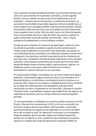 mesa, estamos reunidos dos tipos de artistas; los de primera división, que
somos los que cantamos en los grandes escenarios, y los de segunda
división, que son ustedes, los que cantan en las poblaciones y en los
sindicatos –. Después de esa intervención, se acaloraron los ánimos, ya
que parecía inconcebible lo que había expuesto. Cómo era posible que un
cantor popular de su prestigio, pudiera expresar tamaña patraña. Aquella
conversación subió tanto de tono, que no se podía escuchar nítidamente
lo que exponían unos y otros. Sólo recuerdo que en un rincón de aquella
mesa se encontraba Joan Jara, viuda de Víctor, que movía su cabeza sin
poder comprender lo que allí sucedía, murmurando: - pero si Víctor…
cantaba en las poblaciones y en los sindicatos también…
Al cabo de unos instantes nos retiramos de aquel lugar. Si bien es cierto
nos afectó lo que había sucedido en aquella reunión, pronto pasó al
olvido, ya que estábamos en una misión más importante que pensar en
una clasificación de esa naturaleza. Las ambiciones artísticas muchas veces
enceguecen a las personas y pierden la perspectiva de los momentos en
que estas viven. Estábamos viviendo tiempos importantes como activistas
culturales, y por supuesto convencidos que éramos parte de esta lucha,
aportando desde nuestra trinchera todo a nuestro alcance. Además, no
estábamos solos en esta tarea, todos los frentes de la cultura,
fusionábamos nuestros intereses en una sola meta.
En muchas oportunidades, nos dirigimos en un micro rumbo hacia alguna
población, a desempeñar alguna acción de cultura. Era motivador ver a
Nemesio Antúnez y a José Balmes, enseñando el arte de la pintura a un
grupo de niños. Poetas en una esquina, la Brigada Ramona Parra, pintando
las murallas de la libertad junto a los pobladores, el grupo El Riel,
estrenando una obra, y la generala en una feria libre, cantando su canción
“Soy del Frente”, acompañada en guitarra por Sergio Pinto. De regreso, no
importaba el cansancio, pero no siempre salíamos airosos de aquellas
jornadas.
En una oportunidad, se celebraba un encuentro político cultural en la Villa
Francia. Este acto fue convocado por la CUT, en el cual se recordó a los
hermanos Vergara, jóvenes que habían caído luchando, y asesinados
posteriormente por los organismos de seguridad. En la cancha de fútbol
de la villa se realizó el acto. Se improvisó un escenario, y un compañero
dirigente poblador abrió la jornada. Había una multitud importante
aquella vez. Al cabo de un rato, cuando Carrasco entonaba una canción,
apareció un autobús del Grupo de Operaciones Especiales (GOPE) de
 