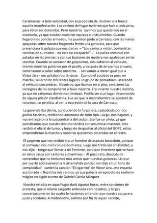 Carabineros a toda velocidad, con el propósito de disolver a la fuerza
aquella manifestación. Los vecinos del lugar tuvieron que huir a toda prisa,
para librar ser detenidos. Pero nosotros tuvimos que quedarnos en el
escenario, ya que estaban nuestros equipos e instrumentos. Cuando
llegaron los policías armados, me pusieron junto a Carrasco, con las manos
apoyadas sobre nuestra furgoneta frente a la generala, para que
presenciara la golpiza que nos darían. – “Los vamos a matar, comunistas
conchas de su madre… de ésta no escaparán”…- La paliza continuó con
patadas en las piernas, y con sus bastones de madera nos apaleaban en las
costillas. Cuando se cansaron de golpearnos, nos subieron al vehículo,
tirando nuestras guitarras por el pasillo, y después de arrojarnos al suelo,
comenzaron a saltar sobre nosotros. - Los vamos a matar igual que a
Víctor Jara - nos gritaban burlándose. Cuando el autobús se puso en
marcha, salieron de diferentes lugares un grupo de pobladores, atacando
al vehículo con piedras. Nosotros, que íbamos en el piso, sentíamos las
consignas de los compañeros a favor nuestro. Era incierto nuestro destino,
ya que no sabíamos dónde nos llevaban. Podría ser a un lugar desconocido
de alguna prisión clandestina. Fue así que la incertidumbre se apoderó de
nosotros. Lo percibía, al ver la expresión de la cara de Carrasco.
La generala iba detrás, conduciendo la furgoneta, custodiada por dos
gorilas fascistas, recibiendo amenazas de todo tipo. Luego, nos bajaron, y
nos entregaron a la subcomisaría del sector. Eso fue un alivio, ya que
pensábamos que nuestro destino tendría consecuencias mayores. Nos
recibió el oficial de turno, y luego de despachar al oficial del GOPE, estos
emprendieron la marcha y nosotros quedamos detenidos en el retén.
El sargento que nos recibió era un hombre de aspecto bonachón, aunque
al comienzo nos miró con desconfianza, luego nos trató con amabilidad, y
nos dijo: - tengo que llamar a mi Teniente, para que él ordene qué se hace
en estos casos con cantores subversivos.- Al poco rato, después de
comprobar que no teníamos más armas que nuestras guitarras, las que
por suerte sobrevivieron a la arremetida policial, nos dijo en un tono de
complicidad: - canten la canción “El cigarrito” de Víctor Jara…me encanta
esa tonada -. Nosotros nos reímos, ya que parecía un episodio de realismo
mágico en algún cuento de Gabriel García Márquez.
Nuestra estadía en aquel lugar duró algunas horas, entre canciones de
protesta, que el mismo sargento entonaba con nosotros, y largas
conversaciones en las cuales le hacíamos entender que nuestra causa era
justa y solidaria. A medianoche, salimos por fin de aquel recinto,
 