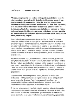 CAPÍTULO 5: Hombre de Arcilla
“A veces, me pregunto qué será de mí. Seguiré revolcándome en todos
mis recuerdos, o agarro la arcilla de toda mi vida, dando forma de luz,
esperanza y alegría. Como aquel cacharrito de greda, que desde un
rincón del estante, parece sonreír invitándome a la vida. Pero a qué vida,
si ya he visto alumbrar el lucero de la esperanza, y desvanecerse ya
tantas veces, llevándose las esperanzas de todos, no las mías. La vida de
todos, no la mía. Mi vida, mis esperanzas, están junto a ti, para que tú y
yo tomemos la arcilla de la vida, y la moldeemos de nuevo, dando forma
de luz, esperanza y alegría.”
Esta fue la misiva que nos mandó Eduardo Díaz, el “Yayo”, desde un
campo de concentración en Santiago de Chile. Desde que se lo llevaron
prisionero aquella mañana de octubre, habían transcurrido muchos años
sin saber nada de él. Fue un momento de alegría, ya que pensábamos que
nunca más lo encontraríamos con vida. Era un detenido desaparecido
junto a tantos otros. Y esta carta, o mejor dicho este poema, que salió
clandestinamente de mano en manos prisioneras, era el único indicio de
su existencia.
Aquella mañana de 1973, acordonaron la calle los militares, y entraron
abruptamente a su taller de marroquinería, tomándolo prisionero junto a
Donald y a Luis, que trabajaban en aquel oficio. Luego de encontrar en su
casa armas y material escrito del Movimiento De Izquierda Revolucionario
“MIR”, los maniataron y se los llevaron en un camión militar. “Donald y
Luis no tienen nada que ver en esto”, repetía una mil veces, mientras los
golpeaban”.
Aquella noche, los dos regresaron a casa, después de haber sido
torturados. -“El Yayo siempre nos dejó ajenos de lo que le imputaron”-
comentaron días después. Y así, fueron pasando los años, y en
innumerables noches nos juntábamos bajo el toque de queda, y lo
recordábamos entre guitarreos y cantos nostálgicos.
Él era una persona de sonrisa fácil, cordial, apacible, sobre todo cuando
contaba historias, era el primero en reírse de las cosas que se le ocurrían.
Pero cuando hablaba del compromiso que debía tener el ser humano
sobre los ideales en la lucha revolucionaria, se volvía serio y apasionado.
 