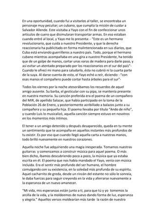 En una oportunidad, cuando fui a visitarlos al taller, se encontraba un
personaje muy peculiar; un cubano, que cumplía la misión de cuidar a
Salvador Allende. Este visitaba a Yayo con el fin de confeccionar unos
artículos de cuero que disimularan transportar armas. En eso estaban
cuando entré al local, y Yayo me lo presenta: - “Este es un hermano
revolucionario, que cuida a nuestro Presidente, y que la derecha
reaccionaria ha publicitado en forma malintencionada en sus diarios, que
Cuba está enviando guerrilleros a nuestro país. Todo, porque el hermano
cubano mientras acompañaba en una gira a nuestro Presidente, ha tenido
que de un golpe de manos, cortar unas varas de madera para darle paso, y
así evitar un atentado preparado por los reaccionarios en el sur del país”-
Cuando le ofrecí mi mano para saludarlo, ésta no cubrió ni la cuarta parte
de la suya. Al darse cuenta de esto, el Yayo echó a reír, diciendo: -“con
esas manos el compañero puede cortar hasta árboles para el sur”-
Todos los viernes por la noche atesorábamos los recuerdos de aquel
amigo ausente. Su barba, el gesticular con su pipa, se mantenía presente
en nuestra memoria. Su canción preferida era el poema de un compañero
del MIR, de apellido Salazar, que había participado en la toma de la
Población 26 de Enero, y posteriormente acribillado a balazos junto a su
compañera y su pequeña hija. El poema llevaba por título “Ando de niño”,
y cuando Luis lo musicalizó, aquella canción siempre estuvo en nosotros
en los momentos más íntimos.
El tener a un amigo detenido y después desaparecido, queda en tu mente
un sentimiento que te acompaña en aquellos instantes más profundos de
tu existir. Es por eso que cuando llegó aquella carta a nuestras manos,
todo brilló nuevamente en nuestros corazones.
Aquella noche fue adquiriendo una magia inesperada. Tomamos nuestras
guitarras y comenzamos a construir música para aquel poema. O más
bien dicho, íbamos descubriendo poco a poco, la música que ya estaba
escrita en él. El poema que nos había mandado el Yayo, venía con música
incluida. Era el sentir más profundo del ser humano, el hombre
comulgando con su existencia, en la soledad más profunda de su espíritu.
Aquel cacharrito de greda, desde un rincón del estante no sólo le sonreía,
le daba fuerzas para seguir creyendo en la vida y aferrarse nuevamente a
la esperanza de un nuevo amanecer.
“Mi vida, mis esperanzas están junto a ti, para que tú y yo tomemos la
arcilla de la vida, y la moldeemos de nuevo dando forma de luz, esperanza
y alegría.” Aquellos versos moldearían más tarde la razón de nuestro
 