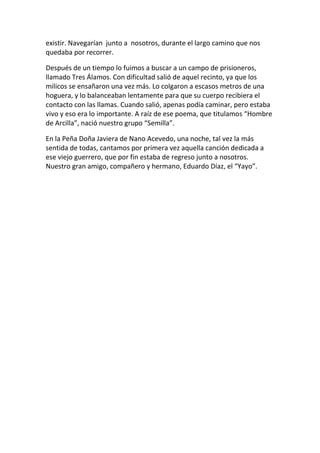 existir. Navegarían junto a nosotros, durante el largo camino que nos
quedaba por recorrer.
Después de un tiempo lo fuimos a buscar a un campo de prisioneros,
llamado Tres Álamos. Con dificultad salió de aquel recinto, ya que los
milicos se ensañaron una vez más. Lo colgaron a escasos metros de una
hoguera, y lo balanceaban lentamente para que su cuerpo recibiera el
contacto con las llamas. Cuando salió, apenas podía caminar, pero estaba
vivo y eso era lo importante. A raíz de ese poema, que titulamos “Hombre
de Arcilla”, nació nuestro grupo “Semilla”.
En la Peña Doña Javiera de Nano Acevedo, una noche, tal vez la más
sentida de todas, cantamos por primera vez aquella canción dedicada a
ese viejo guerrero, que por fin estaba de regreso junto a nosotros.
Nuestro gran amigo, compañero y hermano, Eduardo Díaz, el “Yayo”.
 