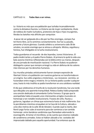 CAPÍTULO 6: Todas iban a ser reinas.
La Victoria es más que una población que luchaba incansablemente
contra la dictadura fascista. La Victoria voz de mujer combatiente, título
de nobleza de madre luchadora, protectora de hijas e hijos insurgentes,
libraba las batallas más difíciles por conquistar.
A pesar de ser golpeada día a día por las filas enemigas, siempre fue
territorio libre, así lo sentimos constantemente. Ese fue su pasado,
presente y futuro glorioso. Cuando celebra su aniversario cada 30 de
octubre, no existe enemigo que se atreva a ultrajarla. Mística, orgullosa y
heroica, fue infatigable en la lucha revolucionaria.
Todos guardamos el recuerdo de dos leyendas, iconos Victorianos. El
padre André Jarlan y el padre Pierre Dubois. Al primero le quitó la vida una
bala asesina mientras reflexionaba con la biblia entre sus manos, después
de una jornada de movilización nacional. Y a Pierre Dubois no pudieron
doblegarlo a pesar que siempre arriesgó su vida en defensa de los valores
más intensos por los derechos humanos.
Sus murallas pintadas artísticamente fueron siempre expresión de
libertad. Entrar a la población con nuestras guitarras se transformaba en
un enigma. Sus calles angostas y misteriosas, sus recovecos secretos, se
fusionaban entre magia y misterio. En La Victoria podía suceder cualquier
cosa, hasta lo más insólito se podía transformar en una cotidiana realidad.
El día que celebramos el triunfo de la revolución Sandinista, fue una tarde
que dibujaba una aparente tranquilidad. Rebeca Godoy había preparado
una canción dedicada al comandante Carlos Fonseca. El grupo que la
acompañaba había ensayado unos interesantes arreglos musicales en
homenaje a tan notable revolucionario. Fraseos de cello, flautas y
guitarras, lograban un clímax que estremecía hasta al más indiferente. Eso
lo percibíamos mientras ensayaban en la Casa de la Cultura, ubicada a
unos diez metros de la calle 30 de Octubre. Cuando cayó la noche, don
René Largo Farías sube al escenario para dar comienzo a tan sentido
homenaje entre banderas sandinistas que flameaban adornando la
escenografía. Al tomar el micrófono, se da cuenta que estamos rodeado
de carabineros armados. Estos se habían ubicado a los costados del
improvisado tablado para aquella oportunidad. Fue entonces que da
 