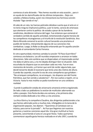 comienzo al acto diciendo: -“Nos hemos reunido en esta ocasión… para ir
en ayuda de los damnificados de los últimos temporales… Dejo con
ustedes a Rebeca Godoy, quien nos interpretará esa hermosa canción
titulada “Sigo siendo el rey”.
Al cabo de un rato, las fuerzas policiales dándose cuenta que el acto en sí
no tenía ninguna implicancia política, y por lo tanto, carecía de amenazas
que atentaran contra la política de estado a pesar de las banderas
sandinistas, decidieron retirarse del lugar. Fue entonces que comenzó el
verdadero sentido de aquella actividad, rememorando el gesto heroico de
los compañeros nicaragüenses y el triunfo de la revolución Sandinista. Ana
María Miranda comenzó la acción cultural lanzando una proclama al
pueblo de Sandino, interpretando algunas de sus canciones más
combativas. Luego, la Rebe se desquitó entonando por fin aquella canción
dedicada al comandante Carlos Fonseca.
En otra oportunidad, mientras cantaba la canción “El Flaco Guerrillero”
comienza una balacera. Los allí reunidos empezaron a arrancar en todas
direcciones. Sólo veía sombras que se dispersaban; el improvisado cenital
me daba en plena cara, y no me dejaba distinguir bien la situación. Sólo
escuchaba los disparos que se acercaban cada vez más. Fue en esos
momentos de tensión, y el temor que sentí de recibir alguna bala, que
decidí lanzarme desde el escenario que tenía unos dos metros de altura.
Cuando iba cayendo, escuché la voz de unas compañeras que gritaban: -
“No arranquen compañeros, no arranquen…los disparos son del Frente
Patriótico, que han venido a saludarnos”-. Por eso vuelvo a repetir, en La
Victoria hasta lo más insólito se podía transformar en una cotidiana
realidad.
Cuando la población estaba de aniversario amanecía entera engalanada.
De lado a lado sus pobladores la vestían de multicolor adornando sus
calles y pasajes. Esta fiesta duraba una semana, y los primeros días
siempre estaba dedicado a los niños y a los ancianos.
La chica Gloria y la compañera Claudina, dos dirigentas poblacionales a las
que hemos admirado junto a muchas más, infatigables en la tarea de la
organización popular, nos dijeron: -“Queremos al Camotazo con su
música, para cerrar la jornada”-. Así fue que llegamos con nuestras
guitarras y nuestras canciones aquel día. Una gran multitud se hacía
presente, convirtiendo el acto en una gran fiesta. Todos queríamos
conmemorar aquella gesta heroica realizada en el año 1957, cuando los
 