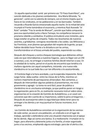 En aquella oportunidad canté por primera vez “El Flaco Guerrillero”, una
canción dedicada a los jóvenes combatientes. Ana María Miranda, “la
generala”, cantó con la valentía de siempre, con el mismo ímpetu que lo
hacía en los sindicatos, en las poblaciones y en las barricadas. También
recuerdo a Ricardo García emocionado aquella noche. En la mitad del acto
irrumpió el Frente tomándose el escenario, y mientras Raúl Acevedo “el
Rulo” cantaba “Tras la senda de Manuel”, canción que había compuesto
para esa oportunidad junto a Nano Tamayo, los compañeros lanzaron la
proclama rebelde y combativa. El público enmudeció unos instantes, para
luego estallar en gritos de simpatía. Todos nos levantamos de nuestros
asientos, y gritábamos consignas recordando a los caídos. Los Milicianos y
los Frentistas, eran jóvenes que gozaban del respeto de la gente, ya que
habían decidido hacer frente a la dictadura con las armas,
transformándose en el brazo armado del pueblo, exponiendo sus vidas.
Después del chequeo y contra chequeo (estrategia que debíamos utilizar
cada vez que retornábamos a nuestros hogares, para no llegar con un CNI
a cuestas), y así, no arriesgar a nuestras familias decidí retornar a casa. En
la soledad de la noche, pensé en el punto de encuentro que tendría a la
mañana siguiente con aquel compañero, iniciando una nueva vida
clandestina en la cual todo iba a ser tan diferente a lo acostumbrado.
El Frentista llegó a la hora acordada, y yo lo esperaba impaciente. René
Largo Farías daba vueltas entre las mesas de la Peña, mientras un
número importante de parroquianos almorzaban. Nos sentamos, y
después de intercambiar algunas palabras al presentarnos, me miró
gravemente y agregó: -La tarea no será fácil, pasar de público a
clandestino no es una buena estrategia, ya que podrías poner en riesgo a
la organización; pero en fin, es realmente necesario instruir sobre cómo
organizarnos en la creación de Comités de Autodefensa, y un caset con
canciones que den cuenta de su importancia, valdrá la pena arriesgarnos. -
Después de aconsejarme sobre la seguridad que debía tener para no
arriesgar a los demás y ser muy puntual en futuras reuniones, lo vi
alejarse.
Los Comités de Autodefensa consistían en la organización de los vecinos
de cada sector, ya sea en una población, un sindicato o en el lugar de
trabajo, aprender a defenderse ante una situación imprevista con el apoyo
de los demás. Algo así como una táctica. Si a medianoche irrumpían en tu
hogar, para allanarte y detenerte junto a tu familia, al estar organizado
junto a tus vecinos, empleando alguna estrategia para dar el alerta a los
 