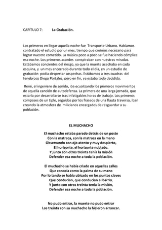 CAPÍTULO 7: La Grabación.
Los primeros en llegar aquella noche fue Transporte Urbano. Habíamos
contratado el estudio por un mes, tiempo que creímos necesario para
lograr nuestro cometido. La música poco a poco se fue haciendo cómplice
esa noche. Los primeros acordes conspiraban con nuestras miradas.
Estábamos concientes del riesgo, ya que la muerte acechaba en cada
esquina, y un mes encerrado durante todo el día, en un estudio de
grabación podía despertar sospechas. Estábamos a tres cuadras del
tenebroso Diego Portales, pero en fin, ya estaba todo decidido.
René, el ingeniero de sonido, iba ecualizando los primeros movimientos
de aquella canción de autodefensa. La primera de una larga jornada, que
estaría por desarrollarse tras infatigables horas de trabajo. Los primeros
compases de un tiple, seguidos por los fraseos de una flauta traversa, iban
creando la atmosfera de milicianos encargados de resguardar a su
población.
EL MUCHACHO
El muchacho estaba parado detrás de un poste
Con la matraca, con la matraca en la mano
Observando con ojo atento y muy despierto,
El horizonte, el horizonte nublado.
Y junto con otros treinta tenía la misión
Defender esa noche a toda la población.
El muchacho se había criado en aquellas calles
Que conocía como la palma de su mano
Por lo tando se había ubicado en los puntos claves
Que conducían, que conducían al barrio.
Y junto con otros treinta tenía la misión,
Defender esa noche a toda la población.
No pudo entrar, la muerte no pudo entrar
Los treinta con su muchacho la hicieron arrancar.
 