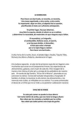 LA BARRICADA
Para hacer una barricada, se necesita, se necesita,
Una masa organizada, y otra cosita, y otra cosita
Es importante dejar en claro, el objetivo de la cuestión,
planificando el mote con suficiente anticipación.
En primer lugar, hay que observar,
muy bien la esquina, donde el cahuín se va a realizar,
y determinar la necesidad, de materiales sin que ninguno vaya a faltar.
El neumático, y el miguelín,
el combustible, fósforos secos, el aserrín,
y no hay que olvidar, ni descuidar,
el loro que avise a tiempo
por si la repre llegue a balear.
Para hacer una barricada…
A altas horas de la noche, óscar, el pelado Edgar, Claudia, Taquito Tebo,
Richard, Ana María y Roberto, abandonaron el lugar.
A la mañana siguiente, al calor de los primeros rayos de sol, llegaron unos
muchachos que vivían en el Campamento Fresno. Sus experiencias de
allanamientos, golpizas, eran el pan de cada día. Ellos recogían de la
manera más intensa el color gris y amargo de los pobladores de nuestro
país. Al mando de Sigi Zambra, “Al Sur de la Miseria”, plasmaba en sus
canciones la crónica incisiva del luchador desposeído y marginado. El
hambre, el ultraje, la injusticia, la olla común, los allanamientos, y las
vivencias más crudas, se reflejaban en sus rostros. Y su canto armonizaba
el deseo de un Chile que no se rinde y una posterior sublevación nacional.
CHILE NO SE RINDE
En este país comer no puede la clase obrera
Con tanto ladrón de arriba, que nos tiene la lengua afuera
Nos roban por los costados y también por las orillas
Nos roban por todas partes esta tropa de gorilas
 