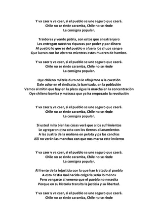 Y va caer y va caer, si el pueblo se une seguro que caerá.
Chile no se rinde caramba, Chile no se rinde
La consigna popular.
Traidores y vende patria, son estos que al extranjero
Les entregan nuestras riquezas por poder y por dinero
Al pueblo lo que es del pueblo y afuera los chupa sangre
Que lucran con los obreros mientras estos mueren de hambre.
Y va caer y va caer, si el pueblo se une seguro que caerá.
Chile no se rinde caramba, Chile no se rinde
La consigna popular.
Oye chileno métele duro no le aflojemos a la cuestión
Dale color en el sindicato, la barricada, en la población
Vamos al mitin que hay en la plaza sigue la marcha en la concentración
Oye chileno bomba y matraca que ya ha empezado la revolución
Y va caer y va caer, si el pueblo se une seguro que caerá.
Chile no se rinde caramba, Chile no se rinde
La consigna popular.
Si usted mira bien las cosas verá que a los sufrimientos
Le agregaron otra cota con los tiernos allanamientos
A las cuatro de la mañana en pelota y pa las canchas
Allí no verán las manchas con que nos marca este invierno
Y va caer y va caer, si el pueblo se une seguro que caerá.
Chile no se rinde caramba, Chile no se rinde
La consigna popular.
Al frente de la injusticia con la que han tratado al pueblo
A esta bestia mal nacida colgarla sería lo menos
Pero vengarse al veneno que el pueblo no necesita
Porque en su historia transita la justicia y su libertad.
Y va caer y va caer, si el pueblo se une seguro que caerá.
Chile no se rinde caramba, Chile no se rinde
 