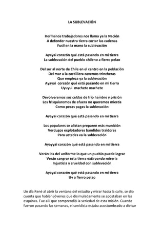 LA SUBLEVACIÓN
Hermanos trabajadores nos llama ya la Nación
A defender nuestra tierra cortar las cadenas
Fusil en la mano la sublevación
Ayayai corazón qué está pasando en mi tierra
La sublevación del pueblo chileno a fierro pelao
Del sur al norte de Chile en el centro en la población
Del mar a la cordillera cavemos trincheras
Que empieza ya la sublevación
Ayayai corazón qué está pasando en mi tierra
Uyuyui machete machete
Devolveremos sus celdas de frío hambre y prisión
Los frisquiaremos de afuera no queremos mierda
Como pecas pagas la sublevación
Ayayai corazón qué está pasando en mi tierra
Los populares se alistan preparen más munición
Verdugos explotadores bandidos traidores
Para ustedes va la sublevación
Ayayyai corazón qué está pasando en mi tierra
Verán los del uniforme lo que un pueblo puede lograr
Verán sangrar esta tierra extirpando miseria
Injusticia y crueldad con sublevación
Ayayai corazón qué está pasando en mi tierra
Uy a fierro pelao
Un día René al abrir la ventana del estudio y mirar hacia la calle, se dio
cuenta que habían jóvenes que disimuladamente se apostaban en las
esquinas. Fue allí que comprendió la seriedad de esta misión. Cuando
fueron pasando las semanas, el sonidista estaba acostumbrado a divisar
 