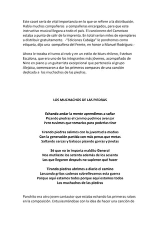 Este caset sería de vital importancia en lo que se refiere a la distribución.
Había muchos compañeros y compañeras encargados, para que este
instructivo musical llegara a todo el país. El cancionero del Camotazo
estaba a punto de salir de la imprenta. En total serían miles de ejemplares
a distribuir gratuitamente. -“Ediciones Cabalga” le pondremos como
etiqueta, dijo una compañera del Frente, en honor a Manuel Rodríguez.-
Ahora le tocaba el turno al rock y en un estilo de blues chileno, Esteban
Escalona, que era uno de los integrantes más jóvenes, acompañado de
Nino en piano y un guitarrista excepcional que pertenecía al grupo
Alejaica, comenzaron a dar los primeros compases de una canción
dedicada a los muchachos de las piedras.
LOS MUCHACHOS DE LAS PIEDRAS
Echando andar la mente aprendimos a soñar
Picando piedras el camino pudimos avanzar
Pero tuvimos que tomarlas para poderlas tirar
Tirando piedras salimos con la juventud a medias
Con la generación partida con más penas que metas
Saltando cercas y balazos pisando gorras y jinetas
Sé que no te importa maldito General
Nos mutilaste los setenta además de los sesenta
Los que llegaron después no supieron qué hacer
Tirando piedras abrimos a diario el camino
Lanzando gritos cadenas sobrellevamos esta guerra
Porque aquí estamos todos porque aquí estamos todos
Los muchachos de las piedras
Panchito era otro joven cantautor que estaba echando las primeras raíces
en la composición. Entusiasmándose con la idea de hacer una canción de
 