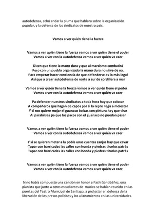 autodefensa, echó andar la pluma que hablara sobre la organización
popular, y la defensa de los sindicatos de nuestro país.
Vamos a ver quién tiene la fuerza
Vamos a ver quién tiene la fuerza vamos a ver quién tiene el poder
Vamos a ver con la autodefensa vamos a ver quién va caer
Dicen que tiene la mano dura y que al marxismo combatirá
Pero con un pueblo organizado la mano dura no sirve de na.
Para empezar hacer conciencia de que defenderse es lo más legal
Así que a crear autodefensa de norte a sur de cordillera a mar
Vamos a ver quién tiene la fuerza vamos a ver quién tiene el poder
Vamos a ver con la autodefensa vamos a ver quién va caer
Pa defender nuestros sindicatos a toda hora hay que colocar
A compañeros que hagan de capos por si la repre llega a molestar
Y si nos quiere mojar el guanaco bolsas con pintura hay que tirar
Al parabrisas pa que los pacos con el guanaco no puedan pasar
Vamos a ver quién tiene la fuerza vamos a ver quién tiene el poder
Vamos a ver con la autodefensa vamos a ver quién va caer
Y si se quieren meter a la pobla unas cuantas zanjas hay que cavar
Tapar con barricadas las calles con honda y piedras tirarlos patrás
Tapar con barricadas las calles con honda y piedras tirarlos patrás
Vamos a ver quién tiene la fuerza vamos a ver quién tiene el poder
Vamos a ver con la autodefensa vamos a ver quién va caer
Nino había compuesto una canción en honor a Pachi Santibáñez, una
pianista que junto a otros estudiantes de música se habían reunido en las
puertas del Teatro Municipal de Santiago, a protestar en defensa de la
liberación de los presos políticos y los allanamientos en las universidades.
 