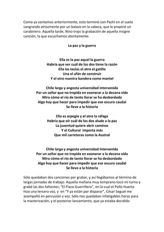 Como ya contamos anteriormente, esto terminó con Pachi en el suelo
sangrando atrozmente por un balazo en la cabeza, que le propinó un
carabinero. Aquella tarde, Nino trajo la grabación de aquella insigne
canción, la que escuchamos atentamente.
La paz y la guerra
Ella es la paz aquel la guerra
Habría que ver cuál de los dos tiene la razón
Ella las teclas el otro el gatillo
Una el afán de construir
Y el otro nuestra bandera como mantel
Chile larga y angosta universidad intervenida
Por un señor que no trepida en exonerar a la decana vida
Mira cómo el río de tanto llorar se ha desbordado
Algo hay que hacer para impedir que ese oscuro caudal
Se lleve a la historia
Ella es arpegio y el otro la ráfaga
Habría que oír cuál de los dos alude a la paz
La juventud quiere abrir caminos
Y el Cultural importa más
Que mil carreteras como la Austral
Chile larga y angosta universidad intervenida
Por un señor que no trepida en exonerar a la decana vida
Mira cómo el río de tanto llorar se ha desbordado
Algo hay que hacer para impedir que ese oscuro caudal
Se lleve a la historia
Sólo quedaban dos canciones por grabar, y así llegábamos al término de
largas jornadas de trabajo. Aquella mañana muy temprano tocó mi turno y
grabé las dos faltantes; “El Flaco Guerrillero”, en la cual el Pollo Huerta
hizo una tercera voz, y en “Y ya están por disparar”, César Seguel me
acompañó en percusión y voz. Sólo nos quedaban infatigables horas para
la masterización, y el posterior lanzamiento, que ya estaba decidido
 