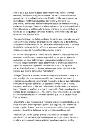 demás de lo que sucedía, todos podrían salir en tu auxilio. En otros
términos, defendernos organizadamente cuadra a cuadra en nuestras
poblaciones contra el agresor fascista. Muchas poblaciones amanecían
rodeadas por militares dispuestos a aterrorizar y detener a sus
pobladores, por lo tanto había que emplear todas las formas de lucha, y
enfrentar al enemigo. Valerosa era la autodefensa que empleaba el padre
Pierre Dubois en la población La Victoria, tirándose literalmente bajo las
ruedas de las tanquetas y vehículos militares, con el fin de impedir que
estas entraran a la población.
Por aquel entonces me había cambiado de barrio, pues pensaba que vivir
en Gran Avenida era muy peligroso para mi seguridad y la de mi familia,
así que decidí vivir en la Villa Sur. Parece increíble mi decisión, la Villa Sur
deslindaba con la población La Victoria, que cada mañana amanecía
sitiada, pero aun así me sentía más cómodo y seguro.
Mi vida de cantor popular cambió del cielo a la tierra. Después de varias
reuniones, en diferentes casas de seguridad, en las que se dejaba un
pañuelo de un color determinado, colgado disimuladamente en la
ventana, y según el color de éste, determinaba si era riesgoso reunirse
aquel día, empezaba a aprender sobre la importancia de aquellos
encuentros clandestinos, y lo necesario que era grabar ese instructivo
musical que llevaría por nombre “Camotazo”.
El negro Óscar fue el primero en sentirse entusiasmado con la idea, aun
más, me dijo: - Ya tenemos una canción muy buena de barricadas, y
estamos montando otra con el Grupo Transporte Urbano, que habla sobre
un muchacho parado detrás de un poste con la matraca en la mano,
dispuesto a cuidar su población. - Me sonreí y le dije: -Creo que vamos a
hacer historia, compañero a lo que él respondió: - Será como la guitarra
armada de los nicaragüenses -. Allí, una vez más, comenzamos a soñar con
el canto comprometido, el canto con sentido, que tantas veces hablara
Víctor y Violeta.
Era extraño lo que me sucedía, a veces era una persona clandestina y en
otras ocasiones era una persona pública que seguía su vida normal de
cantor popular. Bueno… una vida normal entre comillas, los cantores
populares durante la dictadura nunca tuvimos una vida normal.
Recuerdo una tarde, cuando el Rulo cantaba en un sindicato en el
paradero 23 de Santa Rosa (actividad que se hacía para juntar fondos y
ayudar a unos compañeros que estaban siendo perseguidos por los
 