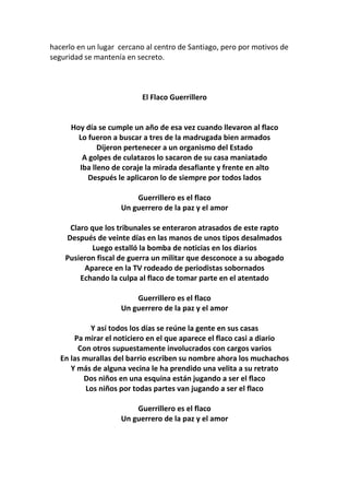 hacerlo en un lugar cercano al centro de Santiago, pero por motivos de
seguridad se mantenía en secreto.
El Flaco Guerrillero
Hoy día se cumple un año de esa vez cuando llevaron al flaco
Lo fueron a buscar a tres de la madrugada bien armados
Dijeron pertenecer a un organismo del Estado
A golpes de culatazos lo sacaron de su casa maniatado
Iba lleno de coraje la mirada desafiante y frente en alto
Después le aplicaron lo de siempre por todos lados
Guerrillero es el flaco
Un guerrero de la paz y el amor
Claro que los tribunales se enteraron atrasados de este rapto
Después de veinte días en las manos de unos tipos desalmados
Luego estalló la bomba de noticias en los diarios
Pusieron fiscal de guerra un militar que desconoce a su abogado
Aparece en la TV rodeado de periodistas sobornados
Echando la culpa al flaco de tomar parte en el atentado
Guerrillero es el flaco
Un guerrero de la paz y el amor
Y así todos los días se reúne la gente en sus casas
Pa mirar el noticiero en el que aparece el flaco casi a diario
Con otros supuestamente involucrados con cargos varios
En las murallas del barrio escriben su nombre ahora los muchachos
Y más de alguna vecina le ha prendido una velita a su retrato
Dos niños en una esquina están jugando a ser el flaco
Los niños por todas partes van jugando a ser el flaco
Guerrillero es el flaco
Un guerrero de la paz y el amor
 