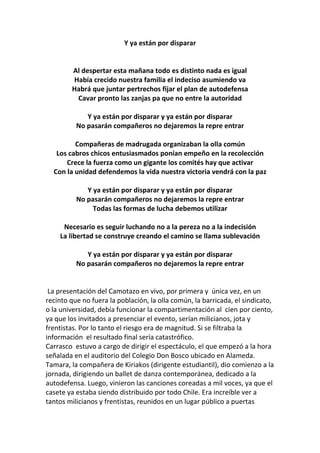 Y ya están por disparar
Al despertar esta mañana todo es distinto nada es igual
Había crecido nuestra familia el indeciso asumiendo va
Habrá que juntar pertrechos fijar el plan de autodefensa
Cavar pronto las zanjas pa que no entre la autoridad
Y ya están por disparar y ya están por disparar
No pasarán compañeros no dejaremos la repre entrar
Compañeras de madrugada organizaban la olla común
Los cabros chicos entusiasmados ponían empeño en la recolección
Crece la fuerza como un gigante los comités hay que activar
Con la unidad defendemos la vida nuestra victoria vendrá con la paz
Y ya están por disparar y ya están por disparar
No pasarán compañeros no dejaremos la repre entrar
Todas las formas de lucha debemos utilizar
Necesario es seguir luchando no a la pereza no a la indecisión
La libertad se construye creando el camino se llama sublevación
Y ya están por disparar y ya están por disparar
No pasarán compañeros no dejaremos la repre entrar
La presentación del Camotazo en vivo, por primera y única vez, en un
recinto que no fuera la población, la olla común, la barricada, el sindicato,
o la universidad, debía funcionar la compartimentación al cien por ciento,
ya que los invitados a presenciar el evento, serían milicianos, jota y
frentistas. Por lo tanto el riesgo era de magnitud. Si se filtraba la
información el resultado final sería catastrófico.
Carrasco estuvo a cargo de dirigir el espectáculo, el que empezó a la hora
señalada en el auditorio del Colegio Don Bosco ubicado en Alameda.
Tamara, la compañera de Kiriakos (dirigente estudiantil), dio comienzo a la
jornada, dirigiendo un ballet de danza contemporánea, dedicado a la
autodefensa. Luego, vinieron las canciones coreadas a mil voces, ya que el
casete ya estaba siendo distribuido por todo Chile. Era increíble ver a
tantos milicianos y frentistas, reunidos en un lugar público a puertas
 