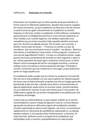 CAPÍTULO 8: Dislocados en La Estrella
Dislocación, fue la palabra que se utilizó aquella tarde para distribuir al
frente cultural en diferentes poblaciones. Aquellos días estarían cargados
de muchas emociones, ya que el plebiscito se efectuaría el fin de semana,
y nuestra tarea era agitar culturalmente en la población La Estrella.
Viajamos un día lunes rumbo a la población, la Chica Máuser, compañera
que pertenecía a la Brigada Ramona Parra, y tres cantores populares, el
Pato, Esteban y yo. Cuando llegamos, nos estaban esperando unos
compañeros que ya tenían resueltos todos aquellos detalles necesarios
para vivir durante esa agitada semana. Por la noche, nos reunimos a
diseñar nuestro plan de acción. –“Tenemos un camión y un par de
micrófonos que nos servirá para recorrer la pobla”- nos dijeron. Mientras
discutíamos y analizábamos nuestro plan, el Pato preguntó: ¿estamos en
una casa de seguridad del Frente?, a lo que un compañero asintió. Luego,
pasaron las horas, poniéndonos de acuerdo en cómo organizar y ubicar a
los artistas populares de aquel lugar y comenzar nuestra tarea. La Chica
Máuser sería la encargada de formar una brigada muralista, y nosotros
trabajar junto a los poetas y músicos populares del lugar. Finalizada la
reunión, acordamos que nos reubicaran en otro lugar, ya que podríamos
poner en riesgo aquella casa.
En el plebiscito podía suceder que los milicos no aceptaran el triunfo del
NO; eso era lo más probable y en ese caso la política de rebelión popular
de masas, que ya había alcanzado un grado muy alto en huelgas generales
paralizando al país por días, creando zonas libres y enfrentamientos en
algunas poblaciones, podía entrar en una fase mayor, transformándose
en una sublevación nacional. Es por este motivo que el 5 de octubre de
1988 estaría cargado de una tensión inimaginable en las poblaciones más
combativas de Santiago.
A pocos días ya conformábamos un gran equipo. Subidos en el camión,
concentrábamos nuestro trabajo de agitación cultural. La Chica Máuser,
agrupando muralistas en diferentes lugares de la población, pintaban
murallas expresando en ellas el sentir popular. Los muros se convirtieron
rápidamente en instructivos de autodefensa, expresando en sus dibujos
bombas molotov, e instruyendo cómo confeccionarlas y utilizarlas. En
cada recorrido podíamos sentir la simpatía de los pobladores que
participaban junto a nosotros, acompañándonos en cada jornada.
 