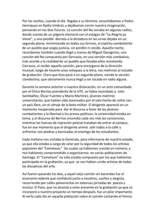 Por las noches, cuando el día llegaba a su término, escuchábamos a Pedro
Henríquez en Radio Umbral, y dejábamos correr nuestra imaginación,
pensando en los días futuros. La canción del No sonaba en algunas radios,
dando cuenta de un jolgorio electoral con el eslogan de “La Alegría ya
Viene”, y una posible derrota a la dictadura en las urnas dejaba en un
segundo plano, minimizando en todas sus formas, el espíritu combatiente
de un pueblo que exigía justicia, sin perdón ni olvido. Aquella noche,
recordamos también cuando llegó a manos de Miguel Davagnino, una
canción del No compuesta por Gervasio, en una versión más combativa,
más acorde a la realidad de un pueblo que llevaba años resistiendo.
Carrasco, al recibir aquella canción, para encargarse de la dirección
musical, luego de hacerle unos retoques a la letra, nos metimos al estudio
de grabación. Claro que ésta pasó a un segundo plano, siendo la versión
clandestina, que obviamente nunca llegó a ser tocada en radio alguna.
Durante la semana anterior a nuestra dislocación, en un acto comandado
por el Chico Berríos presidente de la UTE, se había recordado a Julio
Santibáñez, Óscar Fuentes y Mario Martínez, jóvenes mártires
universitarios, que habían sido asesinados por el solo hecho de soñar con
un país libre, sin el ultraje de la bota militar. El dirigente apareció en un
momento inesperado para dar el discurso a favor de los jóvenes
combatientes y la libertad a los presos políticos; la universidad estaba en
toma, y el discurso de Berríos encendía cada vez más las conciencias,
mientras las fuerzas de represión policial trataban de entrar al campus;
fue en ese momento que el dirigente animó salir todos a la calle y
enfrentar con piedras y barricadas al enemigo de los estudiantes.
Cada mañana nos visitaba la Generala, para informarse de nuestro estado,
ya que ella estaba a cargo de velar por la seguridad de todos los artistas
populares del “Camotazo,” los cuales ya habíamos crecido en número, y
nos habíamos comprometido a organizarnos en varias poblaciones de
Santiago. El “Camotazo” no sólo estaba compuesto por los que habíamos
participado en la grabación, ya que se nos habían unido artistas de todas
las disciplinas del arte.
Así fueron pasando los días, y aquel viejo camión sin barandas fue el
escenario rodante que confabuló junto a nosotros, sueños y alegrías,
recorriendo por calles polvorientas en extensas jornadas de poesía y
música. El Pato, que no alcanzó a estar presente en la grabación ya que se
incorporó a nuestro proyecto un tiempo después, fue un pilar importante.
Al verlo cada día en aquella población sobre el camión cantando el himno
 