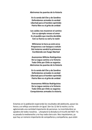 Abriremos las puertas de la historia
En la senda del Che y de Sandino
Defendamos armados la verdad
Libertad para el hombre oprimido
Patria libre es el grito de unidad
Los caídos nos muestran el camino
Con su ejemplo renace el amor
Es el pueblo que marcha decidido
Con su fuerza su sed y la razón
Milicianos la hora ya está cerca
Prepararse a ser bosque o volcán
Del invierno vendrá la primavera
Escribiendo con fuego libertad
Avancemos Milicias Rodriguistas
De La Legua camino a la Victoria
Todo Chile por Chile se organiza
Abriremos las puertas de la historia
En la senda del Che y de Sandino
Defendamos armados la verdad
Libertad para el hombre oprimido
Patria libre es el grito de unidad
Avancemos Milicias Rodriguistas
De La Legua camino a la Victoria
Todo Chile por Chile se organiza
Conquistemos armados la victoria.
Estamos en la población esperando los resultados del plebiscito, pasan las
horas y se refleja una tensión sin igual. Son las 12 de la noche y se ha
aglomerado una cantidad importante de personas. La incertidumbre se
apodera de todos nosotros. -¿Aceptará la dictadura el triunfo del NO?- Ya
es pasada la medianoche y no hay nada claro aún. Nos inquietamos, ya
que hay un número importante de compañeros y compañeras, que están
 