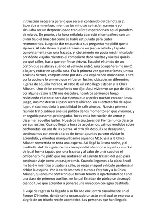 instrucción necesaria para lo que sería el contenido del Camotazo 2.
Esperaba a mi enlace, mientras los minutos se hacían eternos y yo
simulaba ser un despreocupado transeúnte esperando en aquel paradero
de micros. De pronto, a la hora señalada apareció el compañero con un
diario bajo el brazo tal como se había estipulado para poder
reconocernos. Luego de dar respuesta a sus preguntas me pidió que lo
siguiera. Al rato iba en la parte trasera de un jeep acostado y tapado
completamente con una frazada, y obviamente no podía medir ni calcular
por dónde viajaba mientras el compañero daba vueltas y vueltas quizás
por qué calles, hasta que por fin se detuvo. Escuché el sonido de un
portón que se abría y cuando el vehículo entró, una compañera me invitó
a bajar y entrar en aquella casa. Era la primera vez que estaríamos junto a
aquellos héroes, compartiendo por días una experiencia inolvidable. Entré
por la cocina y lo primero que vi fueron fusiles ubicados en diferentes
lugares de aquella morada. Al cabo de un rato llegó Esteban y la Chica
Máuser. Uno de los compañeros nos dijo: Aquí viviremos un par de días, si
por alguna razón la CNI nos descubre, nosotros abriremos fuego
resistiendo el ataque para dar tiempo que ustedes puedan escapar ilesos.
Luego, nos mostraron el paso secreto ubicado en el entretecho de aquel
lugar, el cual nos daría la posibilidad de salir airosos. Nuestra primera
reunión trató sobre el análisis político de los momentos en que vivíamos, y
en seguida pasamos prolongadas horas en la instrucción de armar y
desarmar aquellos fusiles. Nuestros instructores del Frente nunca dejaron
ver sus rostros. Cuando llegó la hora de acostarnos, caímos rendidos sobre
colchonetas en una de las piezas. Al otro día después de desayunar,
continuamos con nuestra tarea de tomar apuntes para no olvidar lo
aprendido, y mientras manipulábamos aquellos M16, veía a la Chica
Máuser convertida en toda una experta. Así llegó la última noche, y al
mediodía del día siguiente me correspondió abandonar aquella casa. Salí
de igual forma tapado por una frazada y al cabo de unas cuadras el
compañero me pidió que me sentara en el asiento trasero del jeep para
continuar viaje como un pasajero más. Cuando llegamos a la plaza Brasil
me bajé y mientras cruzaba la calle, de reojo vi aquel vehículo perderse al
doblar la esquina. Por la tarde les tocó el turno a Esteban y a la Chica
Máuser, quienes me contaron que habían tenido la oportunidad de tener
una clase de primeros auxilios, en la cual Esteban de pánico se desmayó
cuando tuvo que aprender a ponerse una inyección con agua destilada.
El viaje de regreso ha llegado a su fin. Me encuentro casualmente en el
Parque O’Higgins, donde se ha organizado un acto en el cual se expresa la
alegría de un triunfo recién acontecido. Las personas que han llegado
 