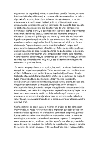 organismos de seguridad), mientras cantaba su canción favorita, esa que
habla de la María y el Manuel, le comenté al Pato que estaba a mi lado: -
algo extraño le pasa, fíjate cómo se balancea cuando canta; - en ese
momento me levanto, corro hacia él justo en el instante que se va
desplomando inconsciente sobre el escenario. De más está decir que ahí
se acabó la actuación de ese día. Con la ayuda de unos compañeros,
llevamos el cuerpo inerte y lo pusimos en el suelo del patio, improvisamos
una almohada bajo su cabeza, cuando en ese momento empezó a
despertar. Estaba más pálido que una momia y su mirada extraviada no
lograba comprender qué sucedía. En ese momento el Pato Valdivia tuvo
una de esas salidas magistrales, lo miró y le murmuró al oído en forma
disimulada, “sigue así no más, no te levantes todavía”. Luego, miró
gravemente a los compañeros y les dijo: - el Rulo está en este estado, ya
que no ha comido en días. Los compañeros no podían creer lo que oían,
así que rápidamente trajeron unos emparedados y leche para nosotros.
Cuando salimos del recinto, lo abrazamos por tan brillante idea, ya que en
realidad nos alimentábamos muy mal, y ese día terminamos la jornada
con nuestras pancitas llenas.
En corto tiempo ya éramos un equipo, haciendo canciones destinadas a
cumplir tan importante propósito. Todos los miércoles nos reuníamos con
el flaco del Frente, en el subterráneo de la galería Gran Palace, donde
trabajaba el pelado Edgar pintando los afiches de las películas de moda. El
lugar era apropiado, ya que nuestras ideas y nuestra inspiración,
conspiraban junto al sonido de la película que exhibía el cine. El Flaco era
un joven de sonrisa fácil y amistosa, que gozaba junto a nuestras
descabelladas ideas, haciendo siempre hincapié en la compartimentación.
Compañeros, nos decía: Para lograr nuestro propósito, es muy importante
tener en cuenta que esta misión no debe salir de aquí; tenemos que
mantenerla en secreto, trabajar duro, pero en secreto; nadie más debe
saber lo que estamos planificando, es la única manera para lograr nuestro
objetivo final.
Cuando salimos de aquel lugar, lo hicimos en grupos de dos para pasar
inadvertidos. El Paseo Huérfanos daba la impresión que todo giraba con
una naturalidad aparente, los transeúntes caminaban despreocupados y
los vendedores ambulantes ofrecían sus mercancías, mientras nosotros
nos dirigimos resueltos confundiéndonos entre la gente. El tiempo de
crear y componer las canciones que irían a conformar el caset, ya estaba
resuelto; sólo nos quedaba fijar la fecha de la grabación, ya que el estudio
lo elegimos de común acuerdo. El Círculo Cuadrado era el más confiable,
 