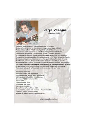 Cantautor, documentalista e investigador cultural. Formó parte
Del Canto Nuevo durante los años 80, como integrante del Grupo SEMILLA,
Participando en la Peña Doña Javiera. A partir del año 1985 continua su carrera
Musical como solista realizando sus actividades principalmente en Sindicatos,
Universidades, Poblaciones, Organizaciones Sociales y Derechos Humanos.
En 1988 dirige un proyecto musical denominado CAMOTAZO, el cual está compuesto
Por canciones dedicadas a los Comités de Autodefensa, en la Política de Rebelión Popular
De Masas, participando junto artistas como: Transporte Urbano, Ana María Miranda,
Raúl Acevedo, Jano Jara, Patricio Valdivia entre otros. En el año 1989, es invitado
A Corea del Norte, al Festival Mundial de la Juventud. Entre sus canciones más conocidas
Está el Flaco Guerrillero, Tatiana en el Viento, Maestro de Primaveras, Hombre de Arcilla.
En la actualidad como documentalista, está dedicado al rescate de la identidad, y
Pertenencia cultural, de la Provincia de San Antonio, Litoral de los Poetas.
Discos y Documentales.
Peña Doña Javiera 1980. Sello Alerce.
Hombre de Arcilla “Semilla” 1981. Sello Alerce.
MDP Canciones al Paro 1985 Obra Colectiva.
Camotazo nº 1 Obra Colectiva 1988.
El Flaco 1989.
Leyenda Costera. 2000.
El Poeta y el Mar. 2003.
Nuestra Identidad 2007.
Que la Memoria Nunca Muera 2009.
Lo Abarca en el Archivo de la Memoria - Documental 2002.
Leyendas Costera - Audiovisual 2003
4 Pasajes de Nuestra Historia – Audiovisual 2007.
jotavenegas@gmail.com
 