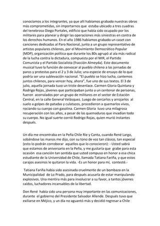 conocíamos a los integrantes, ya que allí habíamos grabado nuestras obras
más comprometidas, sin importarnos que estaba ubicado a tres cuadras
del tenebroso Diego Portales, edificio que había sido ocupado por los
militares para planear y dirigir las operaciones más siniestras en contra de
los derechos humanos. En el año 1986 habíamos grabado un caset con
canciones dedicadas al Paro Nacional, junto a un grupo representativo de
artistas populares chilenos, por el Movimiento Democrático Popular
(MDP), organización política que durante los 80s agrupó al ala más radical
de la lucha contra la dictadura, compuesta por el MIR, el Partido
Comunista y el Partido Socialista (fracción Almeyda). Este documento
musical tuvo la función de convocar al pueblo chileno a las jornadas de
paros y protestas para el 2 y 3 de Julio; una especie de ensayo de lo que
podría ser una sublevación nacional. “El pueblo se hizo lucha, cantemos
juntos chilenos, para vencer hoy, ahora”, fue uno de sus textos. El 3 de
julio, aquella jornada tuvo un triste desenlace. Carmen Gloria Quintana y
Rodrigo Rojas, jóvenes que participaban junto a un centenar de personas,
fueron acorralados por un grupo de militares en el sector de Estación
Central, en la calle General Velásquez. Luego de cercarlos y arrojarlos al
suelo a golpes de patadas y culatazos, procedieron a quemarlos vivos,
rociando su cuerpo con gasolina. Carmen Gloria tuvo una milagrosa
recuperación con los años, a pesar de las quemaduras que invadían todo
su cuerpo. No igual suerte corrió Rodrigo Rojas, quien murió instantes
después.
Un día me encontraba en la Peña Chile Ríe y Canta, cuando René Largo,
sobándose las manos me dijo, con su tono de voz tan clásico, tan especial
(esto lo podrán corroborar aquellos que lo conocieron): - Usted sabrá
que estamos de aniversario en la Peña, y me gustaría que grabe para esta
ocasión esa canción tan sentida que usted compuso en honor a esa chica
estudiante de la Universidad de Chile, llamada Tatiana Fariña, y que estos
carajos asesinos le quitaron la vida. -Es un honor para mí, contesté.-
Tatiana Fariña había sido asesinada cruelmente de un bombazo en la
Municipalidad de Lo Prado, para después acusarla de estar manipulando
explosivos. Una mentira más para involucrar a su favor, a tantos jóvenes
caídos, luchadores incansables de la libertad.
Don René había sido una persona muy importante en las comunicaciones,
durante el gobierno del Presidente Salvador Allende. Después tuvo que
exiliarse en Méjico, y un día no aguantó más y decidió regresar a Chile
 