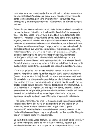 para incorporarse a la resistencia. Nunca olvidaré la primera vez que lo vi
en una protesta de Santiago; me lo presentó Nano Acevedo, y aquella
tarde salimos los tres. Don René era un hombre corpulento, muy
arriesgado, y ante la injusticia perdía la compostura de hombre tranquilo
que era.
Recuerdo que pasamos delante de un micro de pacos, el cual estaba lleno
de manifestantes detenidos, y él enfurecido llamó al oficial a cargo y le
dijo: - Soy René Largo Farías, y exijo a usted baje inmediatamente a los
recluidos. - Al recibir la negativa del oficial, trató por la fuerza subir para
bajarlos, y mientras luchaba con él que trataba de zafarse de don René,
nosotros en ese momento lo tomamos de un brazo, y con fuerza tiramos
de él para alejarlo de aquel lugar. Luego, cuando estuvo más calmado, le
dijimos que tenía que velar por su seguridad, ya que para nosotros era
más importante tenerlo vivo y no muerto. En ese momento muchas
personas corrían para no ser apresadas por la policía, las bombas
lacrimógenas dificultaban cada vez más la visibilidad y ya casi era
imposible respirar. El carro lanza agua apareció de improviso por la calle
Catedral, y tuvimos que emprender la huida hacia la Plaza de Armas, en la
cual perdimos a don René, quien cortó por una calle opuesta a nosotros.
Éramos un grupo de unas treinta personas corriendo, cuando en una
esquina me pareció ver la figura de Chaguito, poeta popular poblacional
(ese era su nombre artístico). Cuando estaba a unos cuarenta metros de
él, todavía lo veía difuso producto de la humareda de las bombas; estaba
con un libro entre sus manos, recitando un poema y gesticulando con su
brazo; cuando estuve a escasos metros, desapareció entre la multitud. La
vista me debe estar jugando una mala pasada, pensé, o tal vez sólo fue
producto de mi imaginación, pero aun así continué buscándolo por todos
los vericuetos de la ciudad; ya no me importaban las bombas, ser
apresado, ya nada me importaba, sólo quería encontrarlo y abrazarlo.
- Por Chile…Por Chile...Por Chile - … Así comenzaba su poema preferido, y
lo recitaba cada vez que había un acto solidario en una capilla, en un
sindicato, o donde fuera.”Mi nombre es Chago, poeta popular
poblacional”, siempre lo decía antes de leer sus poemas, y mientras lo
hacía reflejaba en mí la pureza y la simpleza del hombre sencillo. Chaguito
era un verdadero poeta y yo lo admiraba.
La ciudad comenzó a verse desnuda, las sirenas se sentían sólo a lo lejos, y
yo caminaba sigiloso entre las murallas de la libertad, aquellas que
enarbolaban la bandera de la utopía, de tantos que soñábamos con un
 