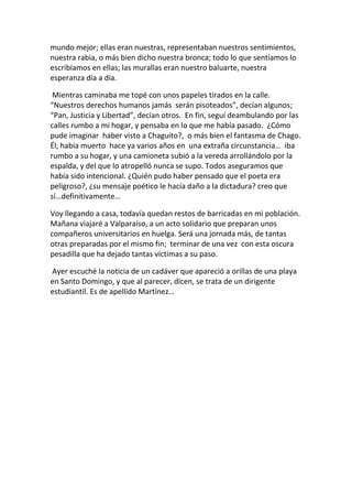 mundo mejor; ellas eran nuestras, representaban nuestros sentimientos,
nuestra rabia, o más bien dicho nuestra bronca; todo lo que sentíamos lo
escribíamos en ellas; las murallas eran nuestro baluarte, nuestra
esperanza día a día.
Mientras caminaba me topé con unos papeles tirados en la calle.
“Nuestros derechos humanos jamás serán pisoteados”, decían algunos;
“Pan, Justicia y Libertad”, decían otros. En fin, seguí deambulando por las
calles rumbo a mi hogar, y pensaba en lo que me había pasado. ¿Cómo
pude imaginar haber visto a Chaguito?, o más bien el fantasma de Chago.
Él, había muerto hace ya varios años en una extraña circunstancia… iba
rumbo a su hogar, y una camioneta subió a la vereda arrollándolo por la
espalda, y del que lo atropelló nunca se supo. Todos aseguramos que
había sido intencional. ¿Quién pudo haber pensado que el poeta era
peligroso?, ¿su mensaje poético le hacía daño a la dictadura? creo que
sí…definitivamente…
Voy llegando a casa, todavía quedan restos de barricadas en mi población.
Mañana viajaré a Valparaíso, a un acto solidario que preparan unos
compañeros universitarios en huelga. Será una jornada más, de tantas
otras preparadas por el mismo fin; terminar de una vez con esta oscura
pesadilla que ha dejado tantas víctimas a su paso.
Ayer escuché la noticia de un cadáver que apareció a orillas de una playa
en Santo Domingo, y que al parecer, dicen, se trata de un dirigente
estudiantil. Es de apellido Martínez…
 