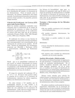 553ZONIFICACIÓN DE SUSCEPTIBILIDAD, AMENAZA Y RIESGO
Otro análisis muy importante es la determinación
de la distribución del tamaño y la frecuencia de
los deslizamientos. Tanto el tamaño como la
frecuencia, son factores significativos del riesgo
asociado. Losdeslizamientosgrandescomúnmente
generan riesgos grandes y los pequeños, generan
riesgos menores.
Cálculo del Coeficiente de Certeza (CF)
para cada Factor Básico
Entre los modelos estadísticos empleados como
elementos para la elaboración de los mapas de
zonificación de amenaza, se utiliza con mucha
frecuencia, la determinación de los coeficientes
de certeza (CF) para cada uno de los factores
analizados (Chung y Fabbri, 1993, 1998; Binaghi
y otros, 1998; Luzi y Pergalani, 1996).
El coeficiente de certeza es una función de
favorabilidad, lo cual permite manejar el problema
de la heterogeneidad y de la incertidumbre de la
información de entrada de los modelos. El CF
como función de probabilidad, fue inicialmente
propuesta por Shortliffe y Buchanan (1975)
y posteriormente, modificada por Heckerman
(1986):
Donde ppa es la probabilidad condicional de
que ocurra un número determinado de eventos
de deslizamiento para un determinado valor de
un parámetro y pps (Probabilidad anterior) es la
probabilidad de que ocurra un número total de
deslizamientos en el área de estudio A.
El rango de variación del coeficiente CF es
de -1.0 a + 1.0. El mayor valor positivo indica
el aumento de la certeza en la ocurrencia de
deslizamientos, mientras los valores negativos,
indican una disminución de la certeza.
Un valor cercano a 0.0 significa que la
probabilidad anterior es muy similar a la
probabilidad condicional, es decir, que es muy
difícil dar una indicación de la ocurrencia de
deslizamientos. Cada valor de un factor tiene un
determinado coeficiente de certeza (CF).
Los factores de favorabilidad (ppa, pps) se
obtienen de superponer cada capa de datos en el
mapa de inventario de deslizamientos en ArcGIS
y de calcular la frecuencia de ocurrencia de los
deslizamientos. Los valores de CF se calculan para
cada valor de los parámetros básicos (Litología,
estructura, pendiente etc.).
Ventajas y Desventajas de los Métodos
Estadísticos
Fortalezas:
•	Da una medida cuantitativa de la densidad
de los deslizamientos.
•	Se pueden comparar, directamente, las
diversas regiones.
•	Los mapas se pueden cambiar de escala
fácilmente.
Debilidades:
•	Asume densidad de deslizamientos continua
en el espacio.
•	No permite estimar el comportamiento futuro.
•	Se requiere gran cantidad de información
histórica o de un evento específico.
Análisis Bivariado y Multivariado
Si se utiliza una técnica bivariada, la importancia
de cada parámetro, o combinación de parámetros,
puede ser analizada individualmente. En el
análisis estadístico bivariado cada factor del
mapa (geología, pendiente, uso de la tierra
etc.), se combina con el mapa de distribución de
deslizamientos y se calcula (para cada parámetro)
un peso de acuerdo a la densidad de deslizamientos
(Brabb y otros, 1972) (Figura 13.9).
Existen varios métodos para calcular los
valores de peso, la mayoría de los cuales se basan
en la relación entre densidad de deslizamiento y
clase de parámetros, comparados con la densidad
de deslizamientos sobre el área completa.
El análisis estadístico multivariado de factores
importantes relacionados con la ocurrencia de
deslizamientos, da como resultado, la contribución
relativa de cada uno de esos factores a la amenaza
total dentro de una unidad definida de área.
1
1
a s
a s
a s
a s
a s
s a
pp pp
si pp pp
pp pp
CF
pp pp
si pp pp
pp pp
−
≥ −
= 
− <
 −
 
 
 
 
 