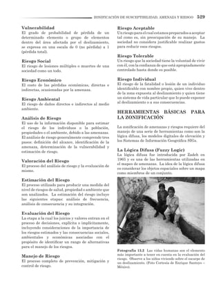 529ZONIFICACIÓN DE SUSCEPTIBILIDAD, AMENAZA Y RIESGO
Vulnerabilidad
El grado de probabilidad de pérdida de un
determinado elemento o grupo de elementos
dentro del área afectada por el deslizamiento,
se expresa en una escala de 0 (no pérdida) a 1
(pérdida total).
Riesgo Social
El riesgo de lesiones múltiples o muertes de una
sociedad como un todo.
Riesgo Económico
El costo de las pérdidas económicas, directas e
indirectas, ocasionadas por la amenaza.
Riesgo Ambiental
El riesgo de daños directos e indirectos al medio
ambiente.
Análisis de Riesgo
El uso de la información disponible para estimar
el riesgo de los individuos o la población,
propiedades o el ambiente, debido a las amenazas.
El análisis de riesgo generalmente comprende tres
pasos: definición del alcance, identificación de la
amenaza, determinación de la vulnerabilidad y
estimación de riesgo.
Valoración del Riesgo
El proceso del análisis de riesgo y la evaluación de
mismo.
Estimación del Riesgo
El proceso utilizado para producir una medida del
nivel de riesgos de salud, propiedad o ambiente que
son analizados. La estimación del riesgo incluye
las siguientes etapas: análisis de frecuencia,
análisis de consecuencia y su integración.
Evaluación del Riesgo
La etapa a la cual los juicios y valores entran en el
proceso de decisiones, explícita o implícitamente,
incluyendo consideraciones de la importancia de
los riesgos estimados y las consecuencias sociales,
ambientales y económicas asociadas con el
propósito de identificar un rango de alternativas
para el manejo de los riesgos.
Manejo de Riesgo
El proceso completo de prevención, mitigación y
control de riesgo.
Riesgo Aceptable
Unriesgoparaelcualestamospreparadosaaceptar
tal como es, sin preocupación de su manejo. La
sociedad no considera justificable realizar gastos
para reducir esos riesgos.
Riesgo Tolerable
Un riesgo que la sociedad tiene la voluntad de vivir
con él, con la confianza de que está apropiadamente
controlado hasta donde es posible.
Riesgo Individual
El riesgo de la fatalidad o lesión de un individuo
identificable con nombre propio, quien vive dentro
de la zona expuesta al deslizamiento y quien tiene
un sistema de vida particular que lo puede exponer
al deslizamiento o a sus consecuencias.
HERRAMIENTAS BÁSICAS PARA
LA ZONIFICACIÓN
La zonificación de amenazas y riesgos requiere del
manejo de una serie de herramientas como son la
lógica difusa, los modelos digitales de elevación y
los Sistemas de Información Geográfica SIGs.
La Lógica Difusa (Fuzzy Logic)
La lógica difusa fue introducida por Zadeh en
1965 y es una de las herramientas utilizadas en
el mapeo de amenazas. La idea de la lógica difusa
es considerar los objetos espaciales sobre un mapa
como miembros de un conjunto.
Fotografía 13.2 Las vidas humanas son el elemento
más importante a tener en cuenta en la evaluación del
riesgo. Observe a los niños viviendo sobre el escarpe de
un deslizamiento. (Foto Cortesía de Enrique Santoyo –
México).
 