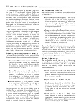532 DESLIZAMIENTOS - ANÁLISIS GEOTÉCNICO
Los datos o propiedades de las celdas se almacenan
en capas. El SIG manipula la información de cada
una de las capas. Cuando se utilizan técnicas de
sistemas de información geográfica, es importante
que cada capa de información esté compuesta
por un mismo tipo de elementos (Puntos, líneas
o áreas y polígonos). A cada mapa o capa se le
asigna una escala de valores o calificaciones y
de acuerdo con un modelo que integre todas las
variables, se obtiene el mapa.
El sistema puede procesar imágenes, tales
como aerofotografías escaneadas e imágenes de
satélite y debe ser capaz de desarrollar análisis
espacial sobre mapas múltiples y tablas de
atributos. Las funciones necesarias incluyen
la superposición de mapas, reclasificación
y otras funciones espaciales que incorporen
condicionantes lógicas o aritméticas. En muchos
casos, la modelación de deslizamientos requiere la
aplicación interactiva de análisis similares usando
parámetros diferentes. Por lo tanto, el SIG debe
permitir el uso de grupos de archivos y macros
para ayudar a desarrollar estas interacciones.
Ventajas y Desventajas del Uso de SIGs
Las ventajas de utilizar SIGs para la zonificación
de amenazas de deslizamiento son las siguientes:
•	Se puede utilizar una mayor variedad de
técnicas de análisis, debido a la velocidad de
los cálculos y a que las técnicas complejas
requieren la superposición de un número
grande de mapas y tablas.
•	Es posible mejorar los modelos, evaluando
los resultados y ajustando las variables de
entrada. En ocasiones, se utiliza un sistema
de prueba y error, corriendo el modelo varias
veces hasta obtener un resultado satisfactorio.
•	Generalment,e en el transcurso del análisis
se obtiene nueva información, la cual puede
ser actualizada rápidamente en los modelos.
Las desventajas del uso de los SIGs, para la
zonificación de amenazas de deslizamiento, son
el tiempo relativamente largo de digitalización y
el peligro de dar mucha importancia al análisis
de datos con poca influencia de la experiencia
profesional, lo cual es muy útil y generalmente
indispensable para que el modelo no termine
siendo un ejercicio teórico, no aplicable.
La Recolección de Datos
La recolección de los datos y su estructuración
debe contener:
•	Bases cartográficas homogéneas a una escala
específica, en la cual los niveles climáticos,
dentro de la misma base, deben ser coherentes
unos con otros; por ejemplo, deben tener la
misma escala de trabajo y el mismo sistema
de proyección geográfica.
•	Estructuración de la información por niveles.
Las bases de datos deben ser estructuradas
por elementos temáticos independientes, cada
uno de los cuales debe contener información
que es homogénea, tanto en el contenido como
en su origen. Se debe incluir la fuente de la
información, la fecha y validez, la escal y el
sistema utilizado de coordenadas.
La recolección de los datos y su estructuración
representa entre el 70 y el 80% del costo de un
mapa de riesgos (Leroi, 1996). La actualización de
datos para complementar un mapa, generalmente
es un costo muy similar al de la obtención de la
información de un primer estudio.
Escala de los Mapas
La zonificación puede efectuarse en diferentes
escalas de acuerdo con la Asociación Internacional
de Ingeniería Geológica (1976). El IAEG y otros
autores (Van Westen, 2005) recomiendan las
siguientes escalas:
•	Escala nacional (más de 1: 1.000.000). A esta
escala se pueden tomar decisiones de política
general, pero no permite definir metodologías
de prevención o manejo.
•	Escala regional (1:100.000 a 1:500.000).
•	Escala media (1:15.000 a 1:50.000). Esta
escala da información de la amenaza o riesgo
y permite realizar evaluaciones de costos.
Áreas hasta de 200 Km2
utilizando métodos
estadísticos.
•	Escala grande (1:5.000 a 1:15.000). Esta
escala permite la toma de decisiones sobre
prevención y manejo. Generalmente, la escala
1:5.000 es la mejor para establecer planes de
manejo de los riesgos (Leroi, 1996).
 