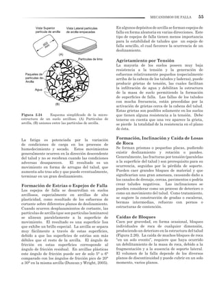 55MECANISMOS DE FALLA
La fatiga es potenciada por la variación
de condiciones de carga en los procesos de
humedecimiento y secado. Estos movimientos
generalmente ocurren en la dirección descendente
del talud y no se recobran cuando las condiciones
adversas desaparecen. El resultado es un
movimiento en forma de arrugas del talud, que
aumenta año tras año y que puede eventualmente,
terminar en un gran deslizamiento.
Formación de Estrías o Espejos de Falla
Los espejos de falla se desarrollan en suelos
arcillosos, especialmente en arcillas de alta
plasticidad, como resultado de los esfuerzos de
cortante sobre diferentes planos de deslizamiento.
Cuando ocurren desplazamientos de cortante, las
partículas de arcilla (que son partículas laminares)
se alinean paralelamente a la superficie de
movimiento. El resultado es una superficie lisa
que exhibe un brillo especial. La arcilla se separa
muy fácilmente a través de estas superficies,
debido a que las superficies de estrías son más
débiles que el resto de la arcilla. El ángulo de
fricción en estas superficies corresponde al
ángulo de fricción residual. En arcillas plásticas
este ángulo de fricción puede ser de solo 5° o 6°
comparado con los ángulos de fricción pico de 20°
a 30° en la misma arcilla (Duncan y Wright, 2005).
Figura 2.24 Esquema simplificado de la micro-
estructura de un suelo arcilloso. (A) Partículas de
arcilla, (B) uniones entre las partículas de arcilla.
Enalgunosdepósitosdearcillaseformanespejosde
falla en forma aleatoria en varias direcciones. Este
tipo de espejos de falla tienen menos importancia
para la estabilidad de taludes que un espejo de
falla sencillo, el cual favorece la ocurrencia de un
deslizamiento.
Agrietamiento por Tensión
La mayoría de los suelos poseen muy baja
resistencia a la tensión y la generación de
esfuerzos relativamente pequeños (especialmente
arriba de la cabeza de los taludes y laderas), puede
producir grietas de tensión, las cuales facilitan
la infiltración de agua y debilitan la estructura
de la masa de suelo permitiendo la formación
de superficies de falla. Las fallas de los taludes
con mucha frecuencia, están precedidas por la
activación de grietas cerca de la cabeza del talud.
Estas grietas son posibles solamente en los suelos
que tienen alguna resistencia a la tensión. Debe
tenerse en cuenta que una vez aparece la grieta,
se pierde la totalidad de la resistencia en el plano
de ésta.
Formación, Inclinación y Caída de Losas
de Roca
Se forman prismas o pequeñas placas, pudiendo
existir deslizamiento y rotación o pandeo.
Generalmente, las fracturas por tensión (paralelas
a la superficie del talud ) son prerequisito para su
ocurrencia, seguidas por la pérdida de soporte.
Pueden caer grandes bloques de material y que
significarían una gran amenaza, causando daño a
los canales de drenaje, cercas, pavimentos o podría
crear taludes negativos. Las inclinaciones se
pueden considerar como un proceso de deterioro o
como un movimiento del talud. Como tratamiento,
se sugiere la construcción de gradas o escaleras,
bermas intermedias, refuerzo con pernos o
estructuras de contención.
Caídas de Bloques
Caen por gravedad, en forma ocasional, bloques
individuales de roca de cualquier dimensión,
produciendo un deterioro en la estructura del talud
(Figura 2.26). La caída de muchos bloques de roca
“en un solo evento”, requiere que haya ocurrido
un debilitamiento de la masa de roca, debido a la
fragmentación y a la ausencia de soporte lateral.
El volumen de la falla depende de los diversos
planos de discontinuidad y puede cubrir en un solo
momento, varios planos.
.002
mm
Vista Superior
partícula de arcilla
Vista Lateral partículas
de arcilla empacadas
Partículas de limo
Paquetes de
partículas de
Arcilla
Agua
(A)
(B)
 
