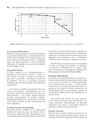 64 DESLIZAMIENTOS - ANÁLISIS GEOTÉCNICO
Las Arenas Movedizas
Cuando un manto de arena se encuentra sometido
a una presión alta de poros, su comportamiento es
similar al de un líquido. Si la arena es limpia y no
posee cohesión, la resistencia es cero y se comporta
como una arena movediza, la cual se desplaza
fácilmente al colocarle una carga relativamente
pequeña (Figura 2.37).
Flujo Del Suelo
El flujo consiste en el desprendimiento y
transporte de partículas gruesas y finas en
una matriz de agua y granos en forma de
flujo seco o saturado. Los flujos son difíciles
de predecir, mueven en ocasiones grandes
volúmenes de material y pueden crear amenazas
importantes.
Se requiere un análisis especial de cada caso
para su tratamiento. Generalmente no se les
considera como procesos de deterioro sino como
deslizamientos. Los flujos pueden generar
grandes deslizamientos al producir cambios
topográficos importantes. Igualmente, al unirse
varios flujos, pueden generar movimientos de
gran magnitud.
Lavado Interno (Leaching)
El lavado incluye cambios en la composición
química del agua de poros, al moverse ésta a
través de los vacíos del suelo. El lavado de la sal
en el agua de poros de arcillas marinas, contribuye
Figura 2.36 Colapso por saturación de un suelo sensitivo, analizado en un ensayo de consolidación.
contribuye al desarrollo de arcillas rápidas, las
cuales virtualmente pierden toda su resistencia
al alterarse. También ocurre lavado en los suelos
dispersivos de ambientes secos o desérticos,
cuando el agua transporta y deposita el calcio.
De ésta forma, se aumentan las concentraciones
de sodio en el agua de los poros y se aumenta
el potencial de dispersión de los suelos. Este
caso se presenta en los depósitos del abanico de
Bucaramanga en Colombia (Suárez, 2005).
Erosión Superficial
La erosión es el desprendimiento, transporte y
depósito de partículas o masas pequeñas de suelo
o roca, por la acción de las fuerzas generadas
por el movimiento del agua. El flujo puede
concentrarse en canales produciendo surcos y
cárcavas. Las gotas de lluvia contribuyen al
desprendimiento de las partículas o granos, lo
cual produce sedimentación de materiales en el
pie del talud.
Los procesos de erosión son muy comunes
en los suelos residuales poco cementados o en
suelos aluviales, especialmente, en aquellos
compuestos por limos y arenas finas donde la
cobertura vegetal ha sido removida
Erosión Laminar
El proceso de erosión laminar se inicia por el
impacto de las gotas de agua lluvia contra la
superficiedelsuelo,complementadaporlafuerza
1.2
1.15
1.1
1.05
1
0.95
0.9
0.85
0.8
10 100 1000
RelacióndeVacios,e
Seco
Presión (kPa)
Húmedo
Colapso
 