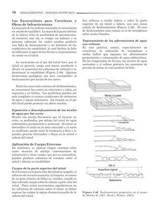 70 DESLIZAMIENTOS - ANÁLISIS GEOTÉCNICO
Las Excavaciones para Carreteras y
Obras de Infraestructura
La mayoría de las laderas naturales se encuentran
en estadodeequilibrio. Lamasadelaparteinferior
de la ladera evita la posibilidad de movimientos.
Al construir una vía, se rompe ese balance y se
generan esfuerzos los cuales pueden producir
una falla de deslizamiento o un deterioro de las
condiciones de estabilidad, lo cual facilita la falla
al infiltrarse el agua de las lluvias o al presentarse
un sismo en el talud.
La excavación en el pie del talud hace que el
talud en general, tenga una mayor pendiente o
altura, se aumenten los esfuerzos de cortante y se
disminuya la estabilidad (Figura 2.48). Algunas
formaciones geológicas son muy susceptibles al
deslizamiento por acción de los cortes.
Entre los casos más comunes de deslizamientos,
se encuentran los cortes en coluviones o talus, en
esquistos y en lutitas. Los problemas pueden ser
más complejos si existen condiciones de corrientes
de agua o aguas artesianas. La erosión en el pie
del talud puede producir un efecto similar.
Exposición o desconfinamiento de los niveles
de agua por los cortes
Ocurre con mucha frecuencia que al excavar un
corte, se profundice por debajo del nivel de agua
subterránea permanente u ocasional. Al cortar se
desconfina el suelo en la zona saturada y el suelo
no confinado, puede tener la tendencia a fluir y se
pueden generar derrumbes o flujos en la mitad o
cabeza del talud.
Aplicación de Cargas Externas
En ocasiones, se aplican cargas externas tales
como: muertos de anclaje, cimentaciones de
estructuras y otras cargas, que por su naturaleza,
pueden producir esfuerzos de cortante sobre el
talud y afectar su estabilidad.
Cargue de la parte superior del talud
Si el terreno en la parte alta del talud es cargado, el
esfuerzodecortanteaumenta;alrespecto,seconoce
de un gran número de fallas en taludes, cuando se
han colocado cargas sobre la cabeza o parte alta del
talud. Para evitar incrementos significativos en
los esfuerzos de cortante sobre el talud, se debne
separar las cargas la mayor distancia posible de la
cabeza del talud.
Los rellenos a media ladera o sobre la parte
superior de un talud o ladera, son una causa
común de deslizamientos (Figura 2.49). El caso
de deslizamiento más común es el de terraplenes
sobre suelos blandos.
Taponamiento de los afloramientos de agua
con rellenos
Es una práctica común, especialmente en
carreteras, la colocación de terraplenes a
media ladera que taponan los afloramientos
permanentes o estacionales de agua subterránea.
En las temporadas de lluvias, los niveles de agua
ascienden y el relleno potencia los aumentos de
presión de poros, lo cual produce la falla.
Figura 2.46 Deslizamiento progresivo en el sismo
de Alaska de 1967. (Seed y Wilson, 1967).
180 m
Superficie original
Basamento
Manto Licuable
Licuación
 