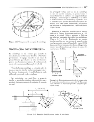 107RESISTENCIA AL CORTANTE
MODELACIÓN CON CENTRÍFUGA
La centrífuga es un equipo que permite la
modelación de los taludes y de otras estructuras
geotécnicas. El equipo consiste en un brazo de
gran diámetro que al girar a altas revoluciones
genera una fuerza sobre la masa de suelo colocada
en su extremo exterior (Figuras 3.44 y 3.45).
Como la fuerza centrífuga es aplicada sobre la
masa, se pueden simular las fuerzas de gravedad y
las fuerzas sísmicas sobre el modelo físico de suelo
elaborado y colocado en la centrífuga.
La modelación con centrífuga a pequeña
escala, es una de las técnicas más confiables para
predecir el comportamiento de un talud de tamaño
normal.
La principal ventaja del uso de la centrífuga
es que se pueden simular, en pocas horas el
comportamiento de un talud por un período largo
de tiempo. En el ensayo de centrífuga se le coloca
al modelo de talud una fuerza muy superior a la de
la gravedad para generar deformaciones y falla del
modelo y de esta forma, identificar y cuantificar
los procesos de comportamiento y falla del talud
(Figura 3.46).
El equipo de centrífuga permite colocar fuerzas
estáticas y fuerzas dinámicas superiores a 100
veces la gravedad (100g) y simular la falla de
un talud en una gran diversidad de condiciones
(Figuras 3.47 y 3.48). Igualmente, se pueden
simular cambios en los niveles de agua freática
en el proceso de ensayo (Sahaphol y otros, 2006).
La colocación de instrumentos de medida permite
conocer las deformaciones, presiones de poros, etc.
en el proceso de falla.
Figura 3.45 Esquema simplificado del ensayo de centrífuga.
Figura 3.44 Vista general de un equipo de centrífuga.
Figura 3.46 Diagrama esquemático de la comparación
de los niveles de esfuerzos con gravedad 1G (Prototipo)
y con esfuerzos de N veces la gravedad (nG) (Sahaphol
y otros, 2006).
Brazo
Centrifugo
Carga
M
otor
r = radio efectivoG
l
1
l
2
hG
rG
Ng = Fuerza
centrífuga efectiva
g
Modelo
H / n
H / n
H / n.
n H / n.
= H.
H.
H a escala
Prototipo a escala
En campo
gravitacional (1G)
En centrífuga
(nG)
 