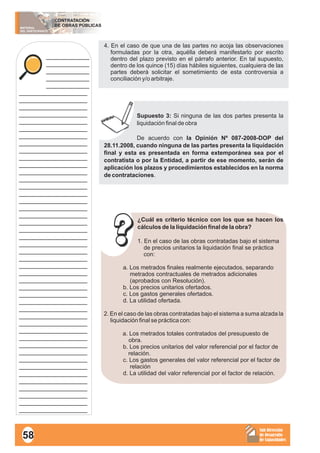 MATERIAL
DEL PARTICIPANTE
CONTRATACIÓN
DE OBRAS PÚBLICAS
Sub Dirección
de Desarrollo
de Capacidades
____________
____________
____________
____________
____________
___________________
___________________
___________________
___________________
___________________
___________________
___________________
___________________
___________________
___________________
___________________
___________________
___________________
___________________
___________________
___________________
___________________
___________________
___________________
___________________
___________________
___________________
___________________
___________________
___________________
___________________
___________________
___________________
___________________
___________________
___________________
___________________
___________________
___________________
___________________
___________________
___________________
___________________
___________________
___________________
___________________
___________________
___________________
___________________
___________________
4. En el caso de que una de las partes no acoja las observaciones
formuladas por la otra, aquélla deberá manifestarlo por escrito
dentro del plazo previsto en el párrafo anterior. En tal supuesto,
dentro de los quince (15) días hábiles siguientes, cualquiera de las
partes deberá solicitar el sometimiento de esta controversia a
conciliación y/o arbitraje.
Supuesto 3: Si ninguna de las dos partes presenta la
liquidación final de obra
De acuerdo con la Opinión Nº 087-2008-DOP del
28.11.2008, cuando ninguna de las partes presenta la liquidación
final y esta es presentada en forma extemporánea sea por el
contratista o por la Entidad, a partir de ese momento, serán de
aplicación los plazos y procedimientos establecidos en la norma
de contrataciones.
¿Cuál es criterio técnico con los que se hacen los
cálculos de la liquidación final de la obra?
1. En el caso de las obras contratadas bajo el sistema
de precios unitarios la liquidación final se práctica
con:
a. Los metrados finales realmente ejecutados, separando
metrados contractuales de metrados adicionales
(aprobados con Resolución).
b. Los precios unitarios ofertados.
c. Los gastos generales ofertados.
d. La utilidad ofertada.
2. En el caso de las obras contratadas bajo el sistema a suma alzada la
liquidación final se práctica con:
a. Los metrados totales contratados del presupuesto de
obra.
b. Los precios unitarios del valor referencial por el factor de
relación.
c. Los gastos generales del valor referencial por el factor de
relación
d. La utilidad del valor referencial por el factor de relación.
58
 