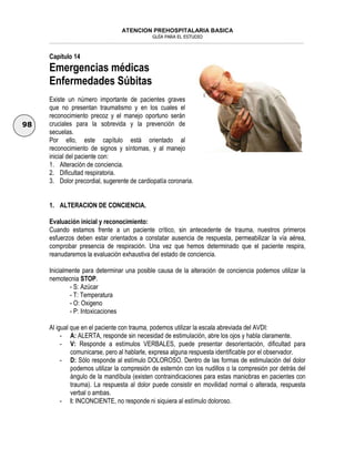 ATENCION PREHOSPITALARIA BASICA
GUÍA PARA EL ESTUDIO
___________________________________________________________________________________________________________________
98
Capítulo 14
Emergencias médicas
Enfermedades Súbitas
Existe un número importante de pacientes graves
que no presentan traumatismo y en los cuales el
reconocimiento precoz y el manejo oportuno serán
cruciales para la sobrevida y la prevención de
secuelas.
Por ello, este capítulo está orientado al
reconocimiento de signos y síntomas, y al manejo
inicial del paciente con:
1. Alteración de conciencia.
2. Dificultad respiratoria.
3. Dolor precordial, sugerente de cardiopatía coronaria.
1. ALTERACION DE CONCIENCIA.
Evaluación inicial y reconocimiento:
Cuando estamos frente a un paciente crítico, sin antecedente de trauma, nuestros primeros
esfuerzos deben estar orientados a constatar ausencia de respuesta, permeabilizar la vía aérea,
comprobar presencia de respiración. Una vez que hemos determinado que el paciente respira,
reanudaremos la evaluación exhaustiva del estado de conciencia.
Inicialmente para determinar una posible causa de la alteración de conciencia podemos utilizar la
nemotecnia STOP.
- S: Azúcar
- T: Temperatura
- O: Oxigeno
- P: Intoxicaciones
Al igual que en el paciente con trauma, podemos utilizar la escala abreviada del AVDI:
- A: ALERTA, responde sin necesidad de estimulación, abre los ojos y habla claramente.
- V: Responde a estímulos VERBALES, puede presentar desorientación, dificultad para
comunicarse, pero al hablarle, expresa alguna respuesta identificable por el observador.
- D: Sólo responde al estímulo DOLOROSO. Dentro de las formas de estimulación del dolor
podemos utilizar la compresión de esternón con los nudillos o la compresión por detrás del
ángulo de la mandíbula (existen contraindicaciones para estas maniobras en pacientes con
trauma). La respuesta al dolor puede consistir en movilidad normal o alterada, respuesta
verbal o ambas.
- I: INCONCIENTE, no responde ni siquiera al estímulo doloroso.
 