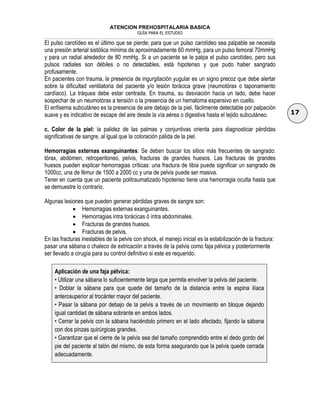 ATENCION PREHOSPITALARIA BASICA
GUÍA PARA EL ESTUDIO
___________________________________________________________________________________________________________________
17
El pulso carotídeo es el último que se pierde; para que un pulso carotídeo sea palpable se necesita
una presión arterial sistólica mínima de aproximadamente 60 mmHg, para un pulso femoral 70mmHg
y para un radial alrededor de 80 mmHg. Si a un paciente se le palpa el pulso carotídeo, pero sus
pulsos radiales son débiles o no detectables, está hipotenso y que pudo haber sangrado
profusamente.
En pacientes con trauma, la presencia de ingurgitación yugular es un signo precoz que debe alertar
sobre la dificultad ventilatoria del paciente y/o lesión torácica grave (neumotórax o taponamiento
cardíaco). La tráquea debe estar centrada. En trauma, su desviación hacia un lado, debe hacer
sospechar de un neumotórax a tensión o la presencia de un hematoma expansivo en cuello.
El enfisema subcutáneo es la presencia de aire debajo de la piel, fácilmente detectable por palpación
suave y es indicativo de escape del aire desde la vía aérea o digestiva hasta el tejido subcutáneo.
c. Color de la piel: la palidez de las palmas y conjuntivas orienta para diagnosticar pérdidas
significativas de sangre, al igual que la coloración pálida de la piel.
Hemorragias externas exanguinantes: Se deben buscar los sitios más frecuentes de sangrado:
tórax, abdómen, retroperitoneo, pelvis, fracturas de grandes huesos. Las fracturas de grandes
huesos pueden explicar hemorragias críticas: una fractura de tibia puede significar un sangrado de
1000cc, una de fémur de 1500 a 2000 cc y una de pelvis puede ser masiva.
Tener en cuenta que un paciente politraumatizado hipotenso tiene una hemorragia oculta hasta que
se demuestre lo contrario.
Algunas lesiones que pueden generar pérdidas graves de sangre son:
 Hemorragias externas exanguinantes.
 Hemorragias intra torácicas ó intra abdominales.
 Fracturas de grandes huesos.
 Fracturas de pelvis.
En las fracturas inestables de la pelvis con shock, el manejo inicial es la estabilización de la fractura:
pasar una sábana o chaleco de extricación a través de la pelvis como faja pélvica y posteriormente
ser llevado a cirugía para su control definitivo si este es requerido.
Aplicación de una faja pélvica:
• Utilizar una sábana lo suficientemente larga que permita envolver la pelvis del paciente.
• Doblar la sábana para que quede del tamaño de la distancia entre la espina ilíaca
anterosuperior al trocánter mayor del paciente.
• Pasar la sábana por debajo de la pelvis a través de un movimiento en bloque dejando
igual cantidad de sábana sobrante en ambos lados.
• Cerrar la pelvis con la sábana haciéndolo primero en el lado afectado, fijando la sábana
con dos pinzas quirúrgicas grandes.
• Garantizar que el cierre de la pelvis sea del tamaño comprendido entre el dedo gordo del
pie del paciente al talón del mismo, de esta forma asegurando que la pelvis quede cerrada
adecuadamente.
 