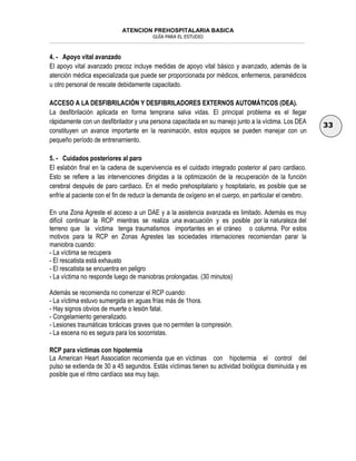 ATENCION PREHOSPITALARIA BASICA
GUÍA PARA EL ESTUDIO
___________________________________________________________________________________________________________________
33
4. - Apoyo vital avanzado
El apoyo vital avanzado precoz incluye medidas de apoyo vital básico y avanzado, además de la
atención médica especializada que puede ser proporcionada por médicos, enfermeros, paramédicos
u otro personal de rescate debidamente capacitado.
ACCESO A LA DESFIBRILACIÓN Y DESFIBRILADORES EXTERNOS AUTOMÁTICOS (DEA).
La desfibrilación aplicada en forma temprana salva vidas. El principal problema es el llegar
rápidamente con un desfibrilador y una persona capacitada en su manejo junto a la víctima. Los DEA
constituyen un avance importante en la reanimación, estos equipos se pueden manejar con un
pequeño período de entrenamiento.
5. - Cuidados posteriores al paro
El eslabón final en la cadena de supervivencia es el cuidado integrado posterior al paro cardiaco.
Esto se refiere a las intervenciones dirigidas a la optimización de la recuperación de la función
cerebral después de paro cardiaco. En el medio prehospitalario y hospitalario, es posible que se
enfríe al paciente con el fin de reducir la demanda de oxígeno en el cuerpo, en particular el cerebro.
En una Zona Agreste el acceso a un DAE y a la asistencia avanzada es limitado. Además es muy
difícil continuar la RCP mientras se realiza una evacuación y es posible por la naturaleza del
terreno que la víctima tenga traumatismos importantes en el cráneo o columna. Por estos
motivos para la RCP en Zonas Agrestes las sociedades internaciones recomiendan parar la
maniobra cuando:
- La víctima se recupera
- El rescatista está exhausto
- El rescatista se encuentra en peligro
- La víctima no responde luego de maniobras prolongadas. (30 minutos)
Además se recomienda no comenzar el RCP cuando:
- La víctima estuvo sumergida en aguas frías más de 1hora.
- Hay signos obvios de muerte o lesión fatal.
- Congelamiento generalizado.
- Lesiones traumáticas torácicas graves que no permiten la compresión.
- La escena no es segura para los socorristas.
RCP para víctimas con hipotermia
La American Heart Association recomienda que en víctimas con hipotermia el control del
pulso se extienda de 30 a 45 segundos. Estás víctimas tienen su actividad biológica disminuida y es
posible que el ritmo cardíaco sea muy bajo.
 