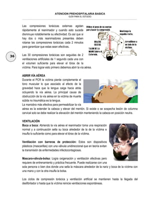 ATENCION PREHOSPITALARIA BASICA
GUÍA PARA EL ESTUDIO
___________________________________________________________________________________________________________________
36
Las compresiones torácicas externas agotan
rápidamente al reanimador y cuando esto sucede
disminuye notablemente su efectividad. Es así que si
hay dos o más reanimadores presentes deben
rotarse las compresiones torácicas cada 2 minutos
para garantizar que estas sean efectivas.
Las 30 compresiones torácicas son seguidas de 2
ventilaciones artificiales de 1 segundo cada una con
el volumen suficiente para elevar el tórax de la
víctima. Para lograr esto primero debemos abrir la vía aérea.
ABRIR VÍA AÉREA
Durante el PCR la victima pierde complemente el
tono muscular lo que asociado al efecto de la
gravedad hace que la lengua caiga hacia atrás
ocluyendo la vía aérea. La principal causa de
obstrucción de la vía aérea en la victima de muerte
súbita no traumática es la lengua.
La maniobra más efectiva para permeabilizar la vía
aérea es la extender la cabeza y elevar del mentón. Si existe o se sospecha lesión de columna
cervical solo se debe realizar la elevación del mentón manteniendo la cabeza en posición neutra.
VENTILACIÓN
Boca a boca: Abriendo la vía aérea el reanimador toma una respiración
normal y a continuación sella su boca alrededor de la de la víctima e
insufla lo suficiente como para elevar el tórax de la víctima.
Ventilación con barreras de protección: Estos son dispositivos
plásticos (mascarillas) con una válvula unidireccional que en teoría evitan
la transmisión de enfermedades infectocontagiosas.
Mascara-válvula-bolsa: Logra oxigenación y ventilación efectivas pero
requiere de entrenamiento y práctica frecuente. Puede realizarse con una
sola persona o bien dos donde una sella la máscara alrededor de la nariz y boca de la víctima con
una mano y con la otra insufla la bolsa.
Los ciclos de compresión torácica y ventilación artificial se mantienen hasta la llegada del
desfibrilador o hasta que la víctima reinicie ventilaciones espontáneas.
 