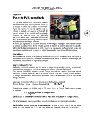 ATENCION PREHOSPITALARIA BASICA
GUÍA PARA EL ESTUDIO
___________________________________________________________________________________________________________________
43
Capítulo 06
Paciente Politraumatizado
Un paciente traumatizado usualmente necesita
tratamiento tanto de la hipoxia como del shock. En
el estado de shock es necesario el reemplazo
rápido de líquidos, lo cual no significa que se
retrase el traslado del paciente al hospital. El
manejo exitoso de un paciente politraumatizado
depende de aspectos como una adecuada
valoración del escenario, evaluación eficiente del
ABC y del traslado oportuno y seguro al centro
hospitalario más cercano y/o adecuado.
A menos que el paciente se encuentre atrapado, no hay ninguna razón para instituir tratamiento en
el sitio del suceso por más de 10 minutos. Durante el traslado el enfermo debe ser reevaluado,
administrando tratamiento adicional si así lo requiere. La reevaluación es fundamental, porque las
condiciones que inicialmente no ponen en peligro la vida pueden variar en cuestión de minutos.
CINEMÁTICA
Es el proceso de analizar un accidente y determinar daños como consecuencia de las fuerzas y
movimientos involucrados, La Física es el fundamento sobre el cual se desarrolla este concepto, es
necesario el entendimiento de algunas de sus leyes.
La primera Ley de Newton:
La Ley del movimiento establece que “un cuerpo en reposo permanecerá en reposo y un cuerpo en
movimiento permanecerá en movimiento, salvo que una fuerza externa actúe sobre él”.
Otro principio de la Física establece que «la Energía no puede ser creada o destruida», sólo se
transforma, pudiendo ser térmica, eléctrica, química, radiante o mecánica. Cuando un vehículo frena,
la energía del movimiento, es convertida en fricción y calor, la desaceleración de un vehículo es
energía mecánica.
La energía cinética es una función de la masa de un objeto y de su velocidad.
Energía Cinética = (masa x velocidad al cuadrado) / 2 EC = M x V2
2
Cuando una persona de 80 kilos viaja a 50 km por hora, la Energía Cinética involucrada es
la siguiente:
EC = 80 x 2500 = 100000 U. energía Cinética
2
La velocidad es el factor predominante sobre la masa en la producción de energía Cinética.
Por lo tanto se puede esperar que el daño aumente mientras más se incrementa la velocidad.
La elasticidad es otro factor que se debe destacar: no tiene el mismo impacto caer de altura
sobre una capa vegetal de 30 cm que caer sobre una superficie de cerámica o de cemento.
 