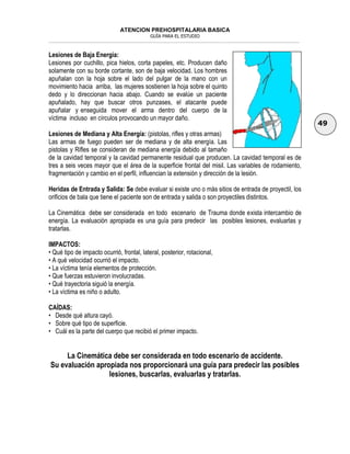 ATENCION PREHOSPITALARIA BASICA
GUÍA PARA EL ESTUDIO
___________________________________________________________________________________________________________________
49
Lesiones de Baja Energía:
Lesiones por cuchillo, pica hielos, corta papeles, etc. Producen daño
solamente con su borde cortante, son de baja velocidad. Los hombres
apuñalan con la hoja sobre el lado del pulgar de la mano con un
movimiento hacia arriba, las mujeres sostienen la hoja sobre el quinto
dedo y lo direccionan hacia abajo. Cuando se evalúe un paciente
apuñalado, hay que buscar otros punzases, el atacante puede
apuñalar y enseguida mover el arma dentro del cuerpo de la
víctima incluso en círculos provocando un mayor daño.
Lesiones de Mediana y Alta Energía: (pistolas, rifles y otras armas)
Las armas de fuego pueden ser de mediana y de alta energía. Las
pistolas y Rifles se consideran de mediana energía debido al tamaño
de la cavidad temporal y la cavidad permanente residual que producen. La cavidad temporal es de
tres a seis veces mayor que el área de la superficie frontal del misil. Las variables de rodamiento,
fragmentación y cambio en el perfil, influencian la extensión y dirección de la lesión.
Heridas de Entrada y Salida: Se debe evaluar si existe uno o más sitios de entrada de proyectil, los
orificios de bala que tiene el paciente son de entrada y salida o son proyectiles distintos.
La Cinemática debe ser considerada en todo escenario de Trauma donde exista intercambio de
energía. La evaluación apropiada es una guía para predecir las posibles lesiones, evaluarlas y
tratarlas.
IMPACTOS:
• Qué tipo de impacto ocurrió, frontal, lateral, posterior, rotacional,
• A qué velocidad ocurrió el impacto.
• La víctima tenía elementos de protección.
• Que fuerzas estuvieron involucradas.
• Qué trayectoria siguió la energía.
• La víctima es niño o adulto.
CAÍDAS:
• Desde qué altura cayó.
• Sobre qué tipo de superficie.
• Cuál es la parte del cuerpo que recibió el primer impacto.
La Cinemática debe ser considerada en todo escenario de accidente.
Su evaluación apropiada nos proporcionará una guía para predecir las posibles
lesiones, buscarlas, evaluarlas y tratarlas.
 